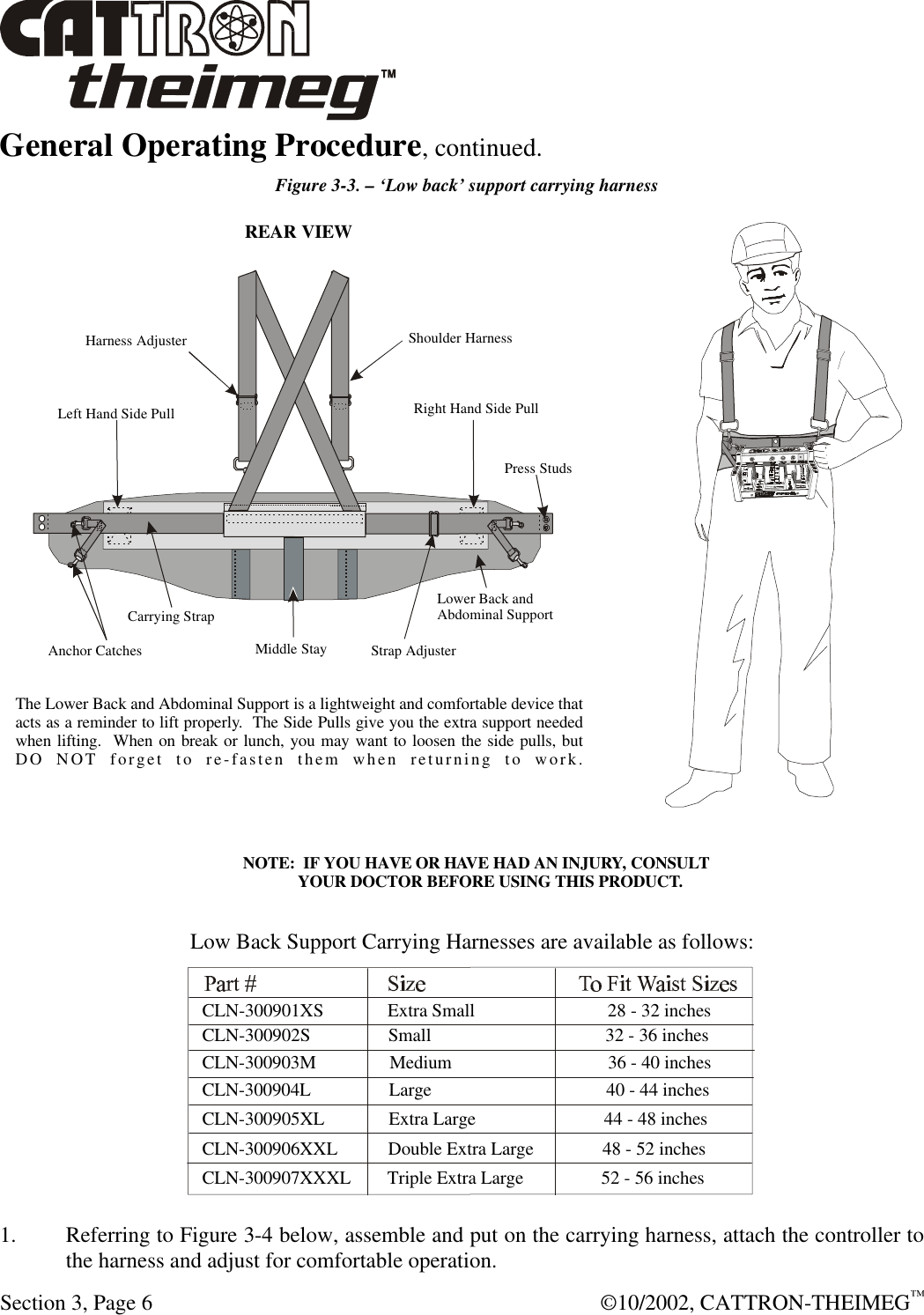  Section 3, Page 6  ©10/2002, CATTRON-THEIMEG™ General Operating Procedure, continued.    Figure 3-3. – ‘Low back’ support carrying harness  1. Referring to Figure 3-4 below, assemble and put on the carrying harness, attach the controller to the harness and adjust for comfortable operation.  Middle StayStrap AdjusterCarrying StrapAnchor CatchesPress StudsShoulder HarnessREAR VIEWHarness AdjusterRight Hand Side PullLeft Hand Side PullLower Back andAbdominal SupportLow Back Support Carrying Harnesses are available as follows:The Lower Back and Abdominal Support is a lightweight and comfortable device thatacts as a reminder to lift properly.  The Side Pulls give you the extra support neededwhen lifting.  When on break or lunch, you may want to loosen the side pulls, butDO NOT forget to re-fasten them when returning to work.CLN-300902S                 Small                                      32 - 36 inchesCLN-300903M                Medium                                  36 - 40 inchesCLN-300904L                 Large                                      40 - 44 inchesCLN-300905XL              Extra Large                            44 - 48 inchesCLN-300906XXL           Double Extra Large               48 - 52 inchesCLN-300907XXXL        Triple Extra Large                 52 - 56 inchesCLN-300901XS              Extra Small                             28 - 32 inchesNOTE:  IF YOU HAVE OR HAVE HAD AN INJURY, CONSULT        YOUR DOCTOR BEFORE USING THIS PRODUCT.
