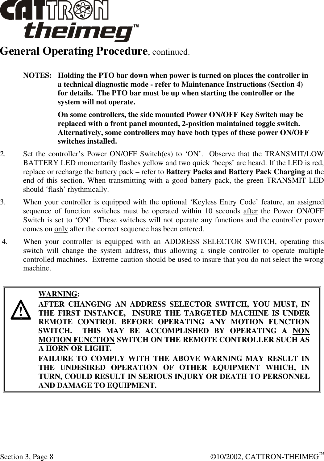  Section 3, Page 8  ©10/2002, CATTRON-THEIMEG™ General Operating Procedure, continued.   NOTES:   Holding the PTO bar down when power is turned on places the controller in a technical diagnostic mode - refer to Maintenance Instructions (Section 4) for details.  The PTO bar must be up when starting the controller or the system will not operate.   On some controllers, the side mounted Power ON/OFF Key Switch may be replaced with a front panel mounted, 2-position maintained toggle switch. Alternatively, some controllers may have both types of these power ON/OFF switches installed. 2. Set the controller’s Power ON/OFF Switch(es) to ‘ON’.  Observe that the TRANSMIT/LOW BATTERY LED momentarily flashes yellow and two quick ‘beeps’ are heard. If the LED is red, replace or recharge the battery pack – refer to Battery Packs and Battery Pack Charging at the end of this section. When transmitting with a good battery pack, the green TRANSMIT LED should ‘flash’ rhythmically. 3. When your controller is equipped with the optional ‘Keyless Entry Code’ feature, an assigned sequence of function switches must be operated within 10 seconds after the Power ON/OFF Switch is set to ‘ON’.  These switches will not operate any functions and the controller power comes on only after the correct sequence has been entered. 4. When your controller is equipped with an ADDRESS SELECTOR SWITCH, operating this   switch will change the system address, thus allowing a single controller to operate multiple controlled machines.  Extreme caution should be used to insure that you do not select the wrong machine.      WARNING: AFTER CHANGING AN ADDRESS SELECTOR SWITCH, YOU MUST, IN THE FIRST INSTANCE,  INSURE THE TARGETED MACHINE IS UNDER REMOTE CONTROL BEFORE OPERATING ANY MOTION FUNCTION SWITCH.  THIS MAY BE ACCOMPLISHED BY OPERATING A NON MOTION FUNCTION SWITCH ON THE REMOTE CONTROLLER SUCH AS A HORN OR LIGHT.  FAILURE TO COMPLY WITH THE ABOVE WARNING MAY RESULT IN THE UNDESIRED OPERATION OF OTHER EQUIPMENT WHICH, IN TURN, COULD RESULT IN SERIOUS INJURY OR DEATH TO PERSONNEL AND DAMAGE TO EQUIPMENT.  