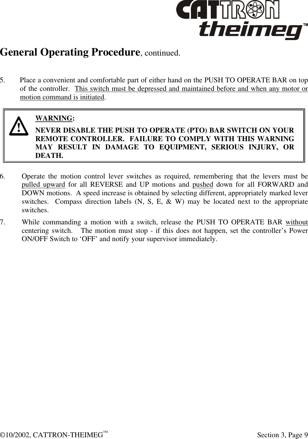  ©10/2002, CATTRON-THEIMEG™   Section 3, Page 9 General Operating Procedure, continued.   5. Place a convenient and comfortable part of either hand on the PUSH TO OPERATE BAR on top of the controller.  This switch must be depressed and maintained before and when any motor or motion command is initiated.    WARNING: NEVER DISABLE THE PUSH TO OPERATE (PTO) BAR SWITCH ON YOUR REMOTE CONTROLLER.  FAILURE TO COMPLY WITH THIS WARNING MAY RESULT IN DAMAGE TO EQUIPMENT, SERIOUS INJURY, OR DEATH.    6. Operate the motion control lever switches as required, remembering that the levers must be pulled upward for all REVERSE and UP motions and pushed down for all FORWARD and DOWN motions.  A speed increase is obtained by selecting different, appropriately marked lever switches.  Compass direction labels (N, S, E, &amp; W) may be located next to the appropriate switches.   7. While commanding a motion with a switch, release the PUSH TO OPERATE BAR without centering switch.   The motion must stop - if this does not happen, set the controller’s Power ON/OFF Switch to ‘OFF’ and notify your supervisor immediately.  