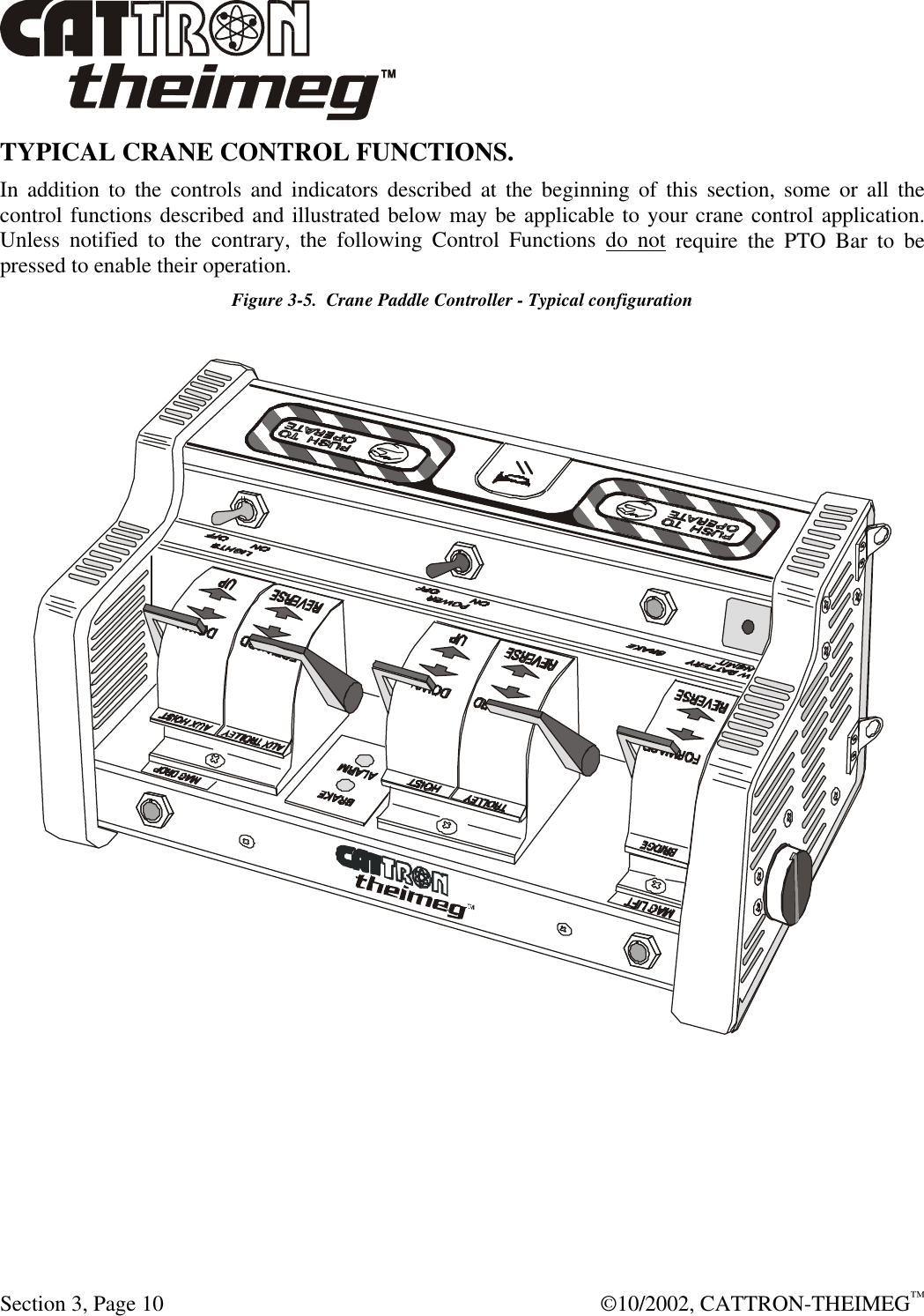  Section 3, Page 10  ©10/2002, CATTRON-THEIMEG™ TYPICAL CRANE CONTROL FUNCTIONS.  In addition to the controls and indicators described at the beginning of this section, some or all the control functions described and illustrated below may be applicable to your crane control application.  Unless notified to the contrary, the following Control Functions do not require the PTO Bar to be pressed to enable their operation.   Figure 3-5.  Crane Paddle Controller - Typical configuration   