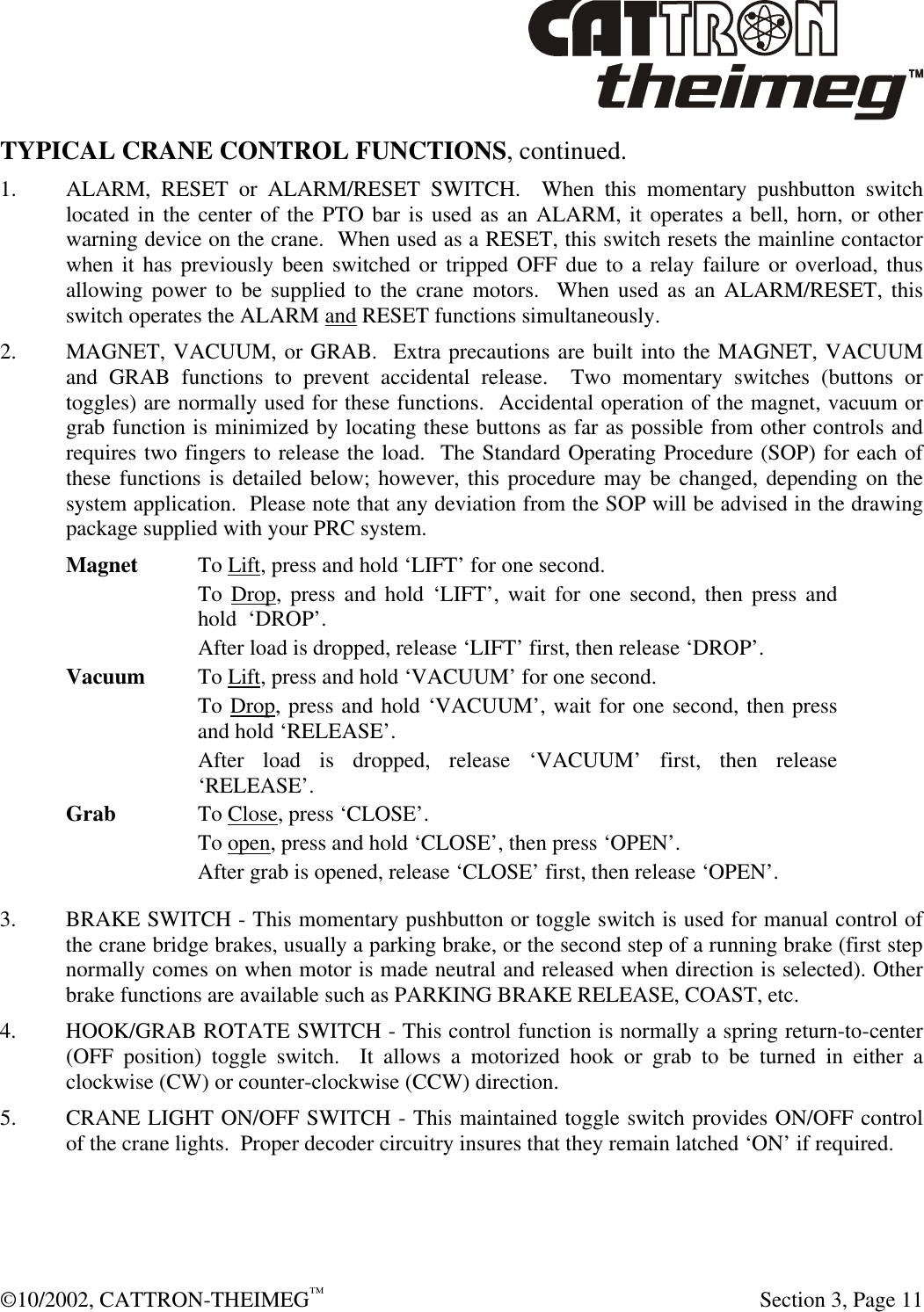  ©10/2002, CATTRON-THEIMEG™   Section 3, Page 11 TYPICAL CRANE CONTROL FUNCTIONS, continued. 1. ALARM, RESET or ALARM/RESET SWITCH.  When this momentary pushbutton switch located in the center of the PTO bar is used as an ALARM, it operates a bell, horn, or other warning device on the crane.  When used as a RESET, this switch resets the mainline contactor when it has previously been switched or tripped OFF due to a relay failure or overload, thus allowing power to be supplied to the crane motors.  When used as an ALARM/RESET, this switch operates the ALARM and RESET functions simultaneously. 2. MAGNET, VACUUM, or GRAB.  Extra precautions are built into the MAGNET, VACUUM and GRAB functions to prevent accidental release.  Two momentary switches (buttons or toggles) are normally used for these functions.  Accidental operation of the magnet, vacuum or grab function is minimized by locating these buttons as far as possible from other controls and requires two fingers to release the load.  The Standard Operating Procedure (SOP) for each of these functions is detailed below; however, this procedure may be changed, depending on the system application.  Please note that any deviation from the SOP will be advised in the drawing package supplied with your PRC system.  Magnet To Lift, press and hold ‘LIFT’ for one second. To Drop, press and hold ‘LIFT’, wait for one second, then press and hold  ‘DROP’. After load is dropped, release ‘LIFT’ first, then release ‘DROP’.   Vacuum To Lift, press and hold ‘VACUUM’ for one second. To Drop, press and hold ‘VACUUM’, wait for one second, then press and hold ‘RELEASE’. After load is dropped, release ‘VACUUM’ first, then release ‘RELEASE’.  Grab  To Close, press ‘CLOSE’. To open, press and hold ‘CLOSE’, then press ‘OPEN’. After grab is opened, release ‘CLOSE’ first, then release ‘OPEN’.   3. BRAKE SWITCH - This momentary pushbutton or toggle switch is used for manual control of the crane bridge brakes, usually a parking brake, or the second step of a running brake (first step normally comes on when motor is made neutral and released when direction is selected). Other brake functions are available such as PARKING BRAKE RELEASE, COAST, etc. 4. HOOK/GRAB ROTATE SWITCH - This control function is normally a spring return-to-center (OFF position) toggle switch.  It allows a motorized hook or grab to be turned in either a clockwise (CW) or counter-clockwise (CCW) direction.  5. CRANE LIGHT ON/OFF SWITCH - This maintained toggle switch provides ON/OFF control of the crane lights.  Proper decoder circuitry insures that they remain latched ‘ON’ if required. 