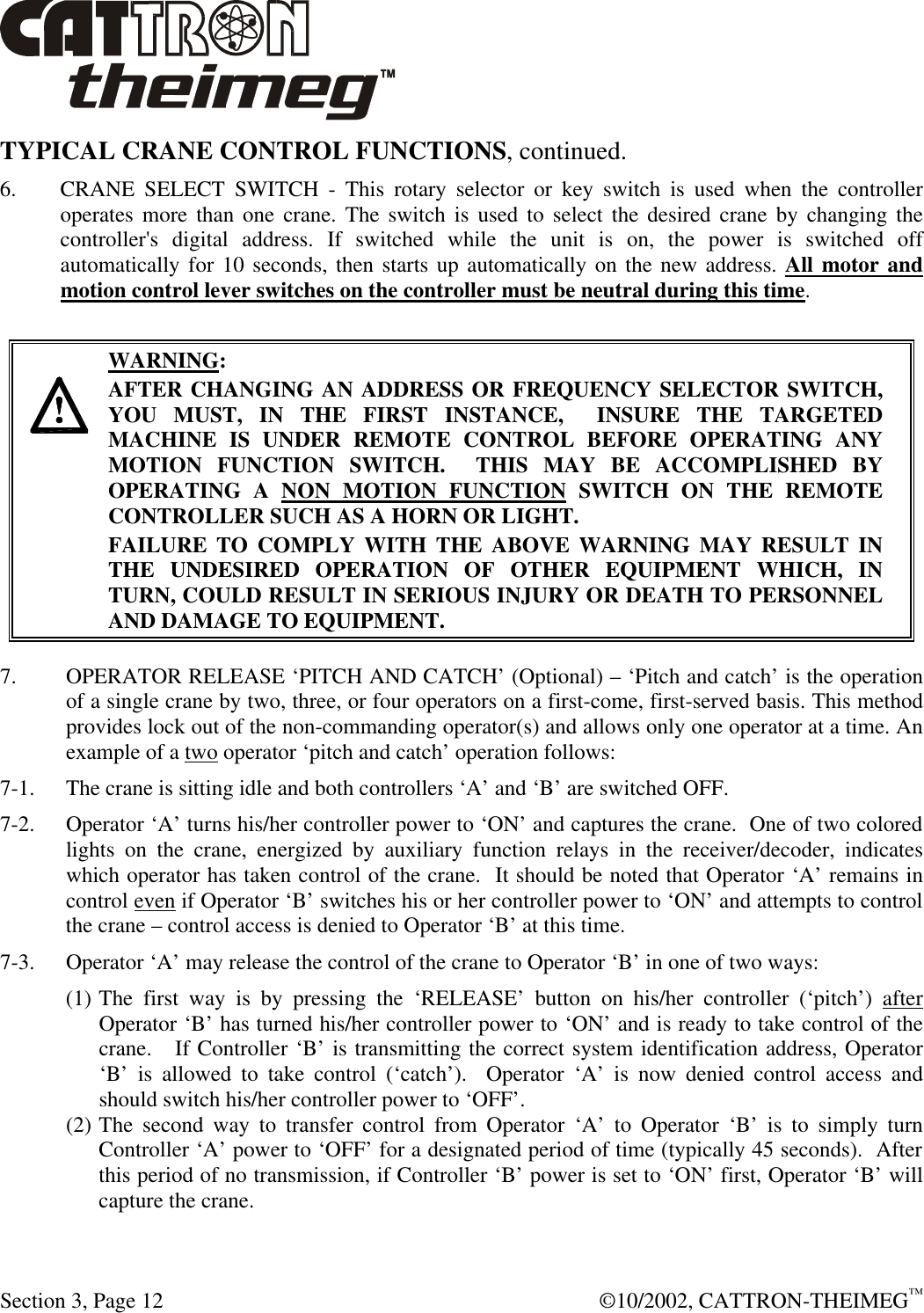  Section 3, Page 12  ©10/2002, CATTRON-THEIMEG™ TYPICAL CRANE CONTROL FUNCTIONS, continued.  6. CRANE SELECT SWITCH - This rotary selector or key switch is used when the controller operates more than one crane. The switch is used to select the desired crane by changing the controller&apos;s digital address. If switched while the unit is on, the power is switched off automatically for 10 seconds, then starts up automatically on the new address. All motor and motion control lever switches on the controller must be neutral during this time.      WARNING: AFTER CHANGING AN ADDRESS OR FREQUENCY SELECTOR SWITCH, YOU MUST, IN THE FIRST INSTANCE,  INSURE THE TARGETED MACHINE IS UNDER REMOTE CONTROL BEFORE OPERATING ANY MOTION FUNCTION SWITCH.  THIS MAY BE ACCOMPLISHED BY OPERATING A NON MOTION FUNCTION SWITCH ON THE REMOTE CONTROLLER SUCH AS A HORN OR LIGHT.  FAILURE TO COMPLY WITH THE ABOVE WARNING MAY RESULT IN THE UNDESIRED OPERATION OF OTHER EQUIPMENT WHICH, IN TURN, COULD RESULT IN SERIOUS INJURY OR DEATH TO PERSONNEL AND DAMAGE TO EQUIPMENT.  7.  OPERATOR RELEASE ‘PITCH AND CATCH’ (Optional) – ‘Pitch and catch’ is the operation of a single crane by two, three, or four operators on a first-come, first-served basis. This method provides lock out of the non-commanding operator(s) and allows only one operator at a time. An example of a two operator ‘pitch and catch’ operation follows: 7-1. The crane is sitting idle and both controllers ‘A’ and ‘B’ are switched OFF. 7-2. Operator ‘A’ turns his/her controller power to ‘ON’ and captures the crane.  One of two colored lights on the crane, energized by auxiliary function relays in the receiver/decoder, indicates which operator has taken control of the crane.  It should be noted that Operator ‘A’ remains in control even if Operator ‘B’ switches his or her controller power to ‘ON’ and attempts to control the crane – control access is denied to Operator ‘B’ at this time.  7-3. Operator ‘A’ may release the control of the crane to Operator ‘B’ in one of two ways: (1) The first way is by pressing the ‘RELEASE’ button on his/her controller (‘pitch’) after Operator ‘B’ has turned his/her controller power to ‘ON’ and is ready to take control of the crane.   If Controller ‘B’ is transmitting the correct system identification address, Operator ‘B’ is allowed to take control (‘catch’).  Operator ‘A’ is now denied control access and should switch his/her controller power to ‘OFF’.  (2) The second way to transfer control from Operator ‘A’ to Operator ‘B’ is to simply turn Controller ‘A’ power to ‘OFF’ for a designated period of time (typically 45 seconds).  After this period of no transmission, if Controller ‘B’ power is set to ‘ON’ first, Operator ‘B’ will capture the crane. 