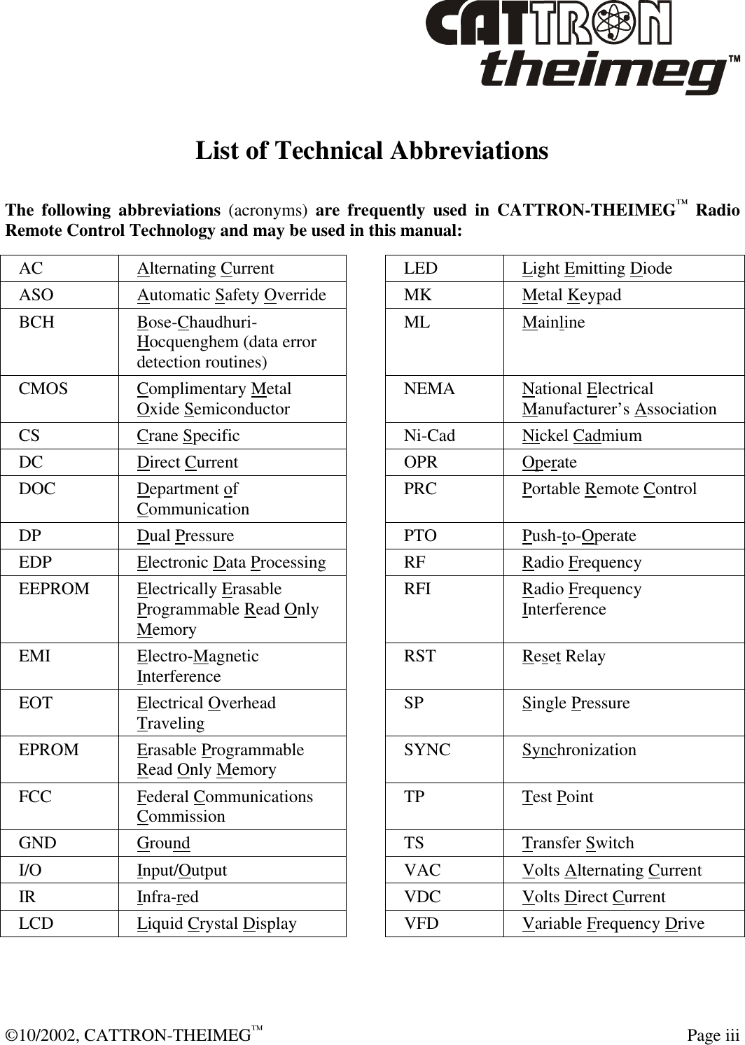  ©10/2002, CATTRON-THEIMEG™  Page iii List of Technical Abbreviations The following abbreviations (acronyms) are frequently used in CATTRON-THEIMEG™ Radio Remote Control Technology and may be used in this manual:  AC Alternating Current  LED Light Emitting Diode ASO Automatic Safety Override  MK Metal Keypad BCH Bose-Chaudhuri-Hocquenghem (data error detection routines)  ML Mainline CMOS Complimentary Metal Oxide Semiconductor  NEMA National Electrical Manufacturer’s Association CS Crane Specific  Ni-Cad Nickel Cadmium DC Direct Current    OPR Operate DOC Department of Communication  PRC Portable Remote Control DP Dual Pressure  PTO Push-to-Operate  EDP Electronic Data Processing  RF Radio Frequency EEPROM Electrically Erasable Programmable Read Only Memory  RFI Radio Frequency Interference EMI Electro-Magnetic Interference  RST Reset Relay EOT Electrical Overhead Traveling  SP Single Pressure EPROM Erasable Programmable Read Only Memory  SYNC Synchronization FCC Federal Communications Commission  TP Test Point GND Ground  TS Transfer Switch I/O Input/Output  VAC Volts Alternating Current  IR  Infra-red  VDC Volts Direct Current  LCD Liquid Crystal Display  VFD Variable Frequency Drive   