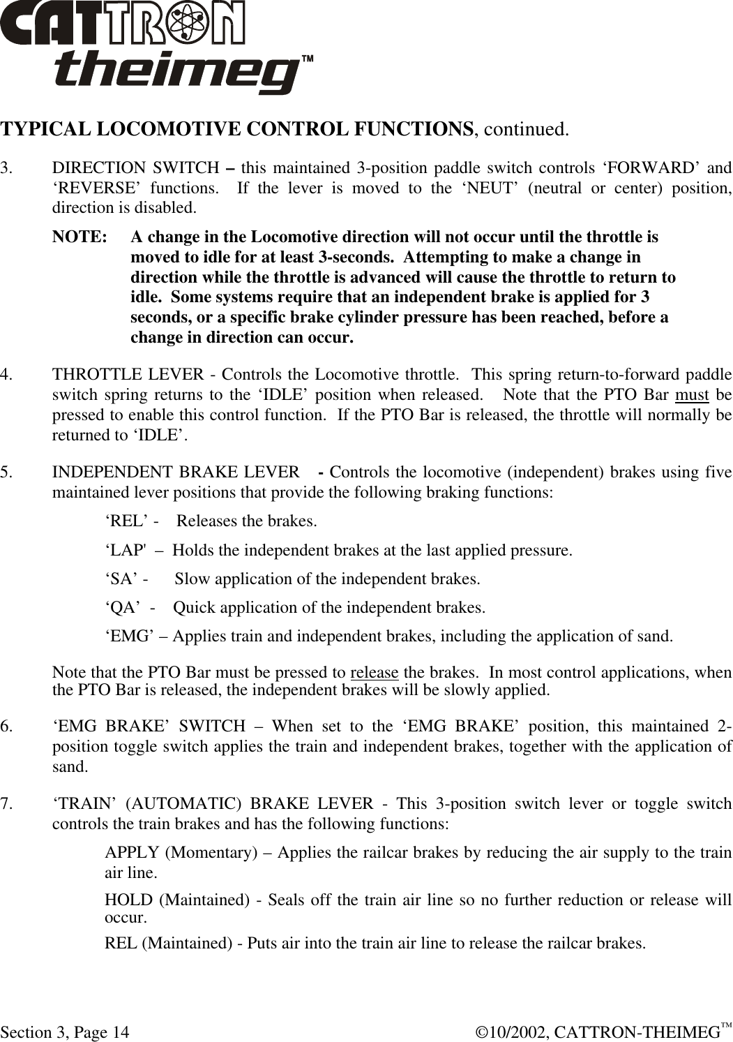 Section 3, Page 14  ©10/2002, CATTRON-THEIMEG™ TYPICAL LOCOMOTIVE CONTROL FUNCTIONS, continued.  3. DIRECTION SWITCH – this maintained 3-position paddle switch controls ‘FORWARD’ and ‘REVERSE’ functions.  If the lever is moved to the ‘NEUT’ (neutral or center) position, direction is disabled.  NOTE: A change in the Locomotive direction will not occur until the throttle is moved to idle for at least 3-seconds.  Attempting to make a change in direction while the throttle is advanced will cause the throttle to return to idle.  Some systems require that an independent brake is applied for 3 seconds, or a specific brake cylinder pressure has been reached, before a change in direction can occur. 4. THROTTLE LEVER - Controls the Locomotive throttle.  This spring return-to-forward paddle switch spring returns to the ‘IDLE’ position when released.   Note that the PTO Bar must be pressed to enable this control function.  If the PTO Bar is released, the throttle will normally be returned to ‘IDLE’. 5. INDEPENDENT BRAKE LEVER   - Controls the locomotive (independent) brakes using five maintained lever positions that provide the following braking functions: ‘REL’ -    Releases the brakes.  ‘LAP&apos;  –  Holds the independent brakes at the last applied pressure.  ‘SA’ -      Slow application of the independent brakes.  ‘QA’  -    Quick application of the independent brakes.  ‘EMG’ – Applies train and independent brakes, including the application of sand. Note that the PTO Bar must be pressed to release the brakes.  In most control applications, when the PTO Bar is released, the independent brakes will be slowly applied. 6. ‘EMG BRAKE’ SWITCH – When set to the ‘EMG BRAKE’ position, this maintained 2-position toggle switch applies the train and independent brakes, together with the application of sand. 7. ‘TRAIN’ (AUTOMATIC) BRAKE LEVER - This 3-position switch lever or toggle switch controls the train brakes and has the following functions: APPLY (Momentary) – Applies the railcar brakes by reducing the air supply to the train air line.  HOLD (Maintained) - Seals off the train air line so no further reduction or release will occur.  REL (Maintained) - Puts air into the train air line to release the railcar brakes. 