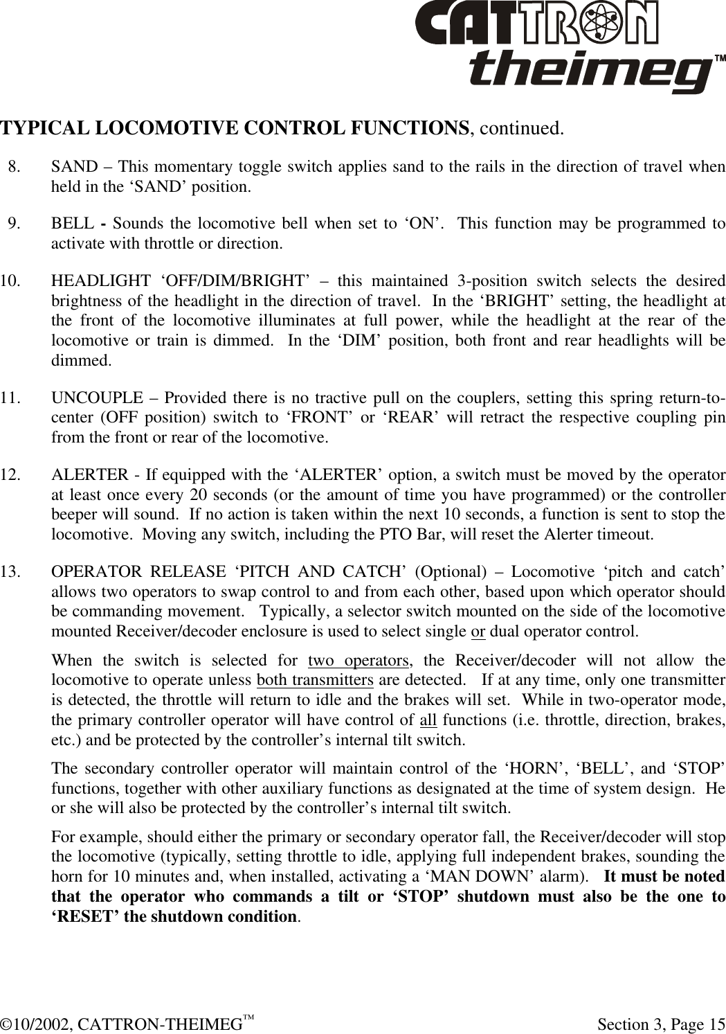  ©10/2002, CATTRON-THEIMEG™   Section 3, Page 15 TYPICAL LOCOMOTIVE CONTROL FUNCTIONS, continued.    8. SAND – This momentary toggle switch applies sand to the rails in the direction of travel when held in the ‘SAND’ position.   9. BELL - Sounds the locomotive bell when set to ‘ON’.  This function may be programmed to activate with throttle or direction. 10. HEADLIGHT ‘OFF/DIM/BRIGHT’ – this maintained 3-position switch selects the desired brightness of the headlight in the direction of travel.  In the ‘BRIGHT’ setting, the headlight at the front of the locomotive illuminates at full power, while the headlight at the rear of the locomotive or train is dimmed.  In the ‘DIM’ position, both front and rear headlights will be dimmed.  11. UNCOUPLE – Provided there is no tractive pull on the couplers, setting this spring return-to-center (OFF position) switch to ‘FRONT’ or ‘REAR’ will retract the respective coupling pin from the front or rear of the locomotive. 12. ALERTER - If equipped with the ‘ALERTER’ option, a switch must be moved by the operator at least once every 20 seconds (or the amount of time you have programmed) or the controller beeper will sound.  If no action is taken within the next 10 seconds, a function is sent to stop the locomotive.  Moving any switch, including the PTO Bar, will reset the Alerter timeout. 13.  OPERATOR RELEASE ‘PITCH AND CATCH’ (Optional) – Locomotive ‘pitch and catch’ allows two operators to swap control to and from each other, based upon which operator should be commanding movement.   Typically, a selector switch mounted on the side of the locomotive mounted Receiver/decoder enclosure is used to select single or dual operator control.   When the switch is selected for two operators, the Receiver/decoder will not allow the locomotive to operate unless both transmitters are detected.   If at any time, only one transmitter is detected, the throttle will return to idle and the brakes will set.  While in two-operator mode, the primary controller operator will have control of all functions (i.e. throttle, direction, brakes, etc.) and be protected by the controller’s internal tilt switch. The secondary controller operator will maintain control of the ‘HORN’, ‘BELL’, and ‘STOP’ functions, together with other auxiliary functions as designated at the time of system design.  He or she will also be protected by the controller’s internal tilt switch.  For example, should either the primary or secondary operator fall, the Receiver/decoder will stop the locomotive (typically, setting throttle to idle, applying full independent brakes, sounding the horn for 10 minutes and, when installed, activating a ‘MAN DOWN’ alarm).   It must be noted that the operator who commands a tilt or ‘STOP’ shutdown must also be the one to ‘RESET’ the shutdown condition. 