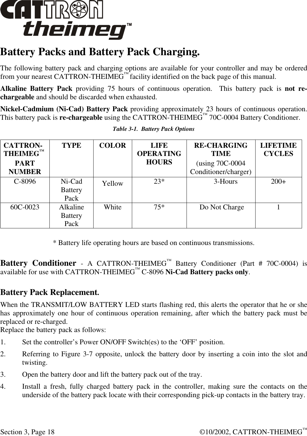  Section 3, Page 18  ©10/2002, CATTRON-THEIMEG™ Battery Packs and Battery Pack Charging. The following battery pack and charging options are available for your controller and may be ordered from your nearest CATTRON-THEIMEG™ facility identified on the back page of this manual. Alkaline Battery Pack providing 75 hours of continuous operation.  This battery pack is not re-chargeable and should be discarded when exhausted. Nickel-Cadmium (Ni-Cad) Battery Pack providing approximately 23 hours of continuous operation.  This battery pack is re-chargeable using the CATTRON-THEIMEG™ 70C-0004 Battery Conditioner.  Table 3-1.  Battery Pack Options CATTRON-THEIMEG™ PART NUMBER TYPE COLOR LIFE OPERATING HOURS RE-CHARGING TIME (using 70C-0004  Conditioner/charger) LIFETIME CYCLES C-8096 Ni-Cad Battery Pack Yellow 23*              3-Hours 200+ 60C-0023 Alkaline Battery Pack White 75*  Do Not Charge 1  * Battery life operating hours are based on continuous transmissions. Battery Conditioner - A CATTRON-THEIMEG™ Battery Conditioner (Part # 70C-0004) is available for use with CATTRON-THEIMEG™ C-8096 Ni-Cad Battery packs only.    Battery Pack Replacement. When the TRANSMIT/LOW BATTERY LED starts flashing red, this alerts the operator that he or she has approximately one hour of continuous operation remaining, after which the battery pack must be replaced or re-charged.  Replace the battery pack as follows: 1. Set the controller’s Power ON/OFF Switch(es) to the ‘OFF’ position.  2. Referring to Figure 3-7 opposite, unlock the battery door by inserting a coin into the slot and twisting. 3. Open the battery door and lift the battery pack out of the tray.  4. Install a fresh, fully charged battery pack in the controller, making sure the contacts on the underside of the battery pack locate with their corresponding pick-up contacts in the battery tray.   