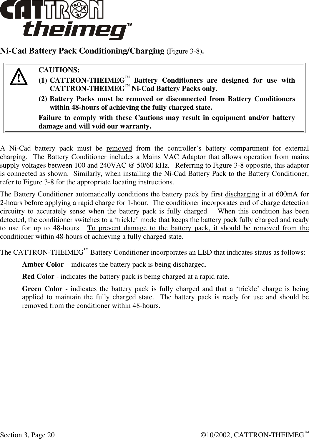  Section 3, Page 20  ©10/2002, CATTRON-THEIMEG™ Ni-Cad Battery Pack Conditioning/Charging (Figure 3-8).   CAUTIONS: (1) CATTRON-THEIMEG™ Battery Conditioners are designed for use with CATTRON-THEIMEG™ Ni-Cad Battery Packs only.   (2) Battery Packs must be removed or disconnected from Battery Conditioners within 48-hours of achieving the fully charged state.   Failure to comply with these Cautions may result in equipment and/or battery damage and will void our warranty.   A Ni-Cad battery pack must be removed from the controller’s battery compartment for external charging.  The Battery Conditioner includes a Mains VAC Adaptor that allows operation from mains supply voltages between 100 and 240VAC @ 50/60 kHz.   Referring to Figure 3-8 opposite, this adaptor is connected as shown.  Similarly, when installing the Ni-Cad Battery Pack to the Battery Conditioner, refer to Figure 3-8 for the appropriate locating instructions.  The Battery Conditioner automatically conditions the battery pack by first discharging it at 600mA for 2-hours before applying a rapid charge for 1-hour.  The conditioner incorporates end of charge detection circuitry to accurately sense when the battery pack is fully charged.   When this condition has been detected, the conditioner switches to a ‘trickle’ mode that keeps the battery pack fully charged and ready to use for up to 48-hours.  To prevent damage to the battery pack, it should be removed from the conditioner within 48-hours of achieving a fully charged state. The CATTRON-THEIMEG™ Battery Conditioner incorporates an LED that indicates status as follows: Amber Color – indicates the battery pack is being discharged. Red Color - indicates the battery pack is being charged at a rapid rate. Green Color - indicates the battery pack is fully charged and that a ‘trickle’ charge is being applied to maintain the fully charged state.  The battery pack is ready for use and should be removed from the conditioner within 48-hours. 
