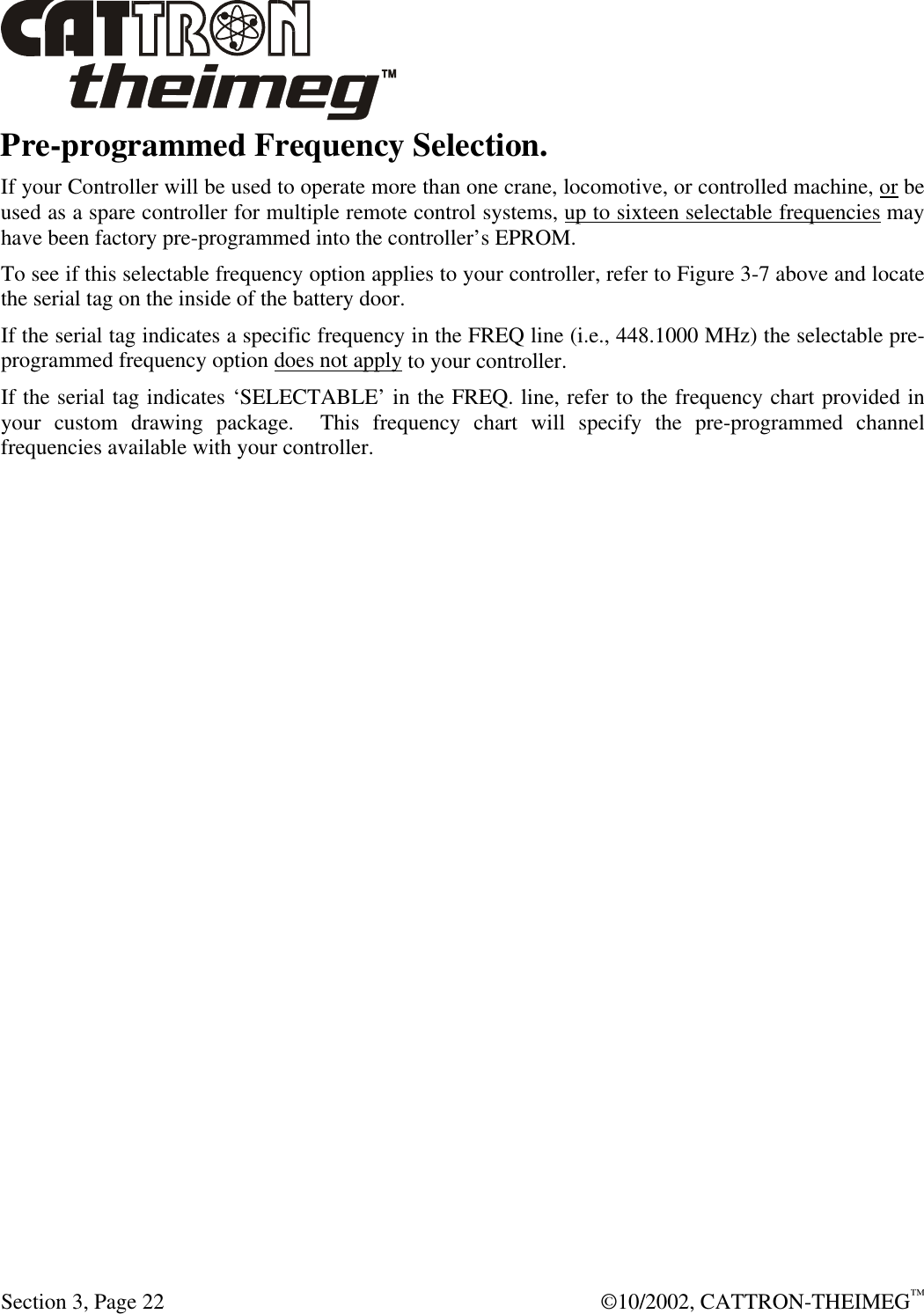  Section 3, Page 22  ©10/2002, CATTRON-THEIMEG™ Pre-programmed Frequency Selection. If your Controller will be used to operate more than one crane, locomotive, or controlled machine, or be used as a spare controller for multiple remote control systems, up to sixteen selectable frequencies may have been factory pre-programmed into the controller’s EPROM.  To see if this selectable frequency option applies to your controller, refer to Figure 3-7 above and locate the serial tag on the inside of the battery door.   If the serial tag indicates a specific frequency in the FREQ line (i.e., 448.1000 MHz) the selectable pre-programmed frequency option does not apply to your controller.    If the serial tag indicates ‘SELECTABLE’ in the FREQ. line, refer to the frequency chart provided in your custom drawing package.  This frequency chart will specify the pre-programmed channel frequencies available with your controller.   