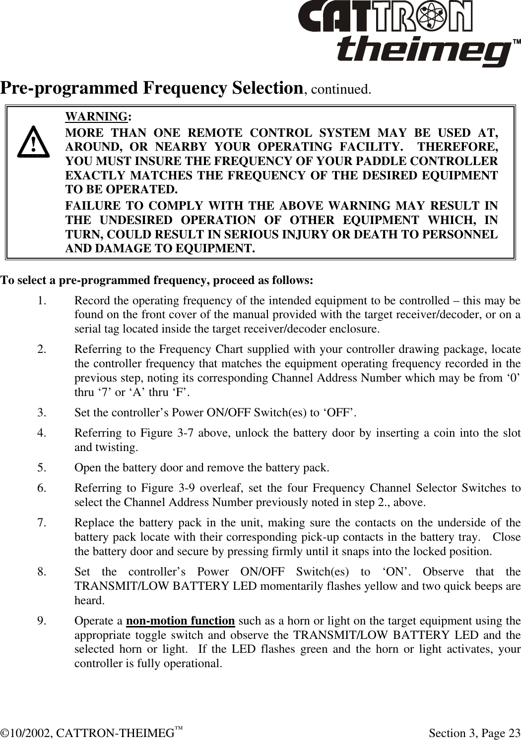  ©10/2002, CATTRON-THEIMEG™   Section 3, Page 23 Pre-programmed Frequency Selection, continued.     WARNING: MORE THAN ONE REMOTE CONTROL SYSTEM MAY BE USED AT, AROUND, OR NEARBY YOUR OPERATING FACILITY.  THEREFORE, YOU MUST INSURE THE FREQUENCY OF YOUR PADDLE CONTROLLER EXACTLY MATCHES THE FREQUENCY OF THE DESIRED EQUIPMENT TO BE OPERATED. FAILURE TO COMPLY WITH THE ABOVE WARNING MAY RESULT IN THE UNDESIRED OPERATION OF OTHER EQUIPMENT WHICH, IN TURN, COULD RESULT IN SERIOUS INJURY OR DEATH TO PERSONNEL AND DAMAGE TO EQUIPMENT.  To select a pre-programmed frequency, proceed as follows: 1. Record the operating frequency of the intended equipment to be controlled – this may be found on the front cover of the manual provided with the target receiver/decoder, or on a serial tag located inside the target receiver/decoder enclosure. 2. Referring to the Frequency Chart supplied with your controller drawing package, locate the controller frequency that matches the equipment operating frequency recorded in the previous step, noting its corresponding Channel Address Number which may be from ‘0’ thru ‘7’ or ‘A’ thru ‘F’. 3. Set the controller’s Power ON/OFF Switch(es) to ‘OFF’.   4. Referring to Figure 3-7 above, unlock the battery door by inserting a coin into the slot and twisting. 5. Open the battery door and remove the battery pack.   6. Referring to Figure 3-9 overleaf, set the four Frequency Channel Selector Switches to select the Channel Address Number previously noted in step 2., above.   7. Replace the battery pack in the unit, making sure the contacts on the underside of the battery pack locate with their corresponding pick-up contacts in the battery tray.   Close the battery door and secure by pressing firmly until it snaps into the locked position.  8. Set the controller’s Power ON/OFF Switch(es) to ‘ON’. Observe that the TRANSMIT/LOW BATTERY LED momentarily flashes yellow and two quick beeps are heard.  9. Operate a non-motion function such as a horn or light on the target equipment using the appropriate toggle switch and observe the TRANSMIT/LOW BATTERY LED and the selected horn or light.  If the LED flashes green and the horn or light activates, your controller is fully operational. 