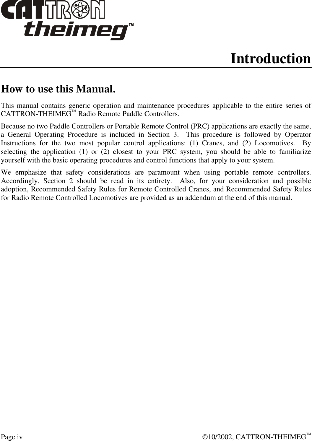  Page iv  ©10/2002, CATTRON-THEIMEG™ Introduction How to use this Manual. This manual contains generic operation and maintenance procedures applicable to the entire series of CATTRON-THEIMEG™ Radio Remote Paddle Controllers.    Because no two Paddle Controllers or Portable Remote Control (PRC) applications are exactly the same, a General Operating Procedure is included in Section 3.  This procedure is followed by Operator Instructions for the two most popular control applications: (1) Cranes, and (2) Locomotives.  By selecting the application (1) or (2) closest to your PRC system, you should be able to familiarize yourself with the basic operating procedures and control functions that apply to your system.   We emphasize that safety considerations are paramount when using portable remote controllers.  Accordingly, Section 2 should be read in its entirety.  Also, for your consideration and possible adoption, Recommended Safety Rules for Remote Controlled Cranes, and Recommended Safety Rules for Radio Remote Controlled Locomotives are provided as an addendum at the end of this manual.     