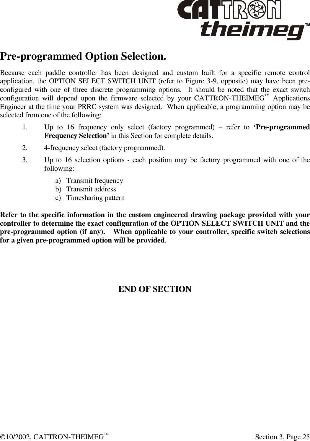  ©10/2002, CATTRON-THEIMEG™   Section 3, Page 25 Pre-programmed Option Selection. Because each paddle controller has been designed and custom built for a specific remote control application, the OPTION SELECT SWITCH UNIT (refer to Figure 3-9, opposite) may have been pre-configured with one of three discrete programming options.  It should be noted that the exact switch configuration will depend upon the firmware selected by your CATTRON-THEIMEG™ Applications Engineer at the time your PRRC system was designed.  When applicable, a programming option may be selected from one of the following:  1. Up to 16 frequency only select (factory programmed) – refer to ‘Pre-programmed Frequency Selection’ in this Section for complete details. 2. 4-frequency select (factory programmed). 3. Up to 16 selection options - each position may be factory programmed with one of the following: a) Transmit frequency b) Transmit address c) Timesharing pattern  Refer to the specific information in the custom engineered drawing package provided with your controller to determine the exact configuration of the OPTION SELECT SWITCH UNIT and the pre-programmed option (if any).   When applicable to your controller, specific switch selections for a given pre-programmed option will be provided.        END OF SECTION 