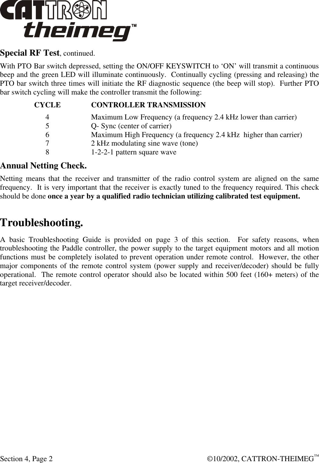  Section 4, Page 2  ©10/2002, CATTRON-THEIMEG™ Special RF Test, continued. With PTO Bar switch depressed, setting the ON/OFF KEYSWITCH to ‘ON’ will transmit a continuous beep and the green LED will illuminate continuously.  Continually cycling (pressing and releasing) the PTO bar switch three times will initiate the RF diagnostic sequence (the beep will stop).  Further PTO bar switch cycling will make the controller transmit the following: CYCLE  CONTROLLER TRANSMISSION 4  Maximum Low Frequency (a frequency 2.4 kHz lower than carrier) 5  Q- Sync (center of carrier) 6  Maximum High Frequency (a frequency 2.4 kHz  higher than carrier) 7  2 kHz modulating sine wave (tone) 8  1-2-2-1 pattern square wave Annual Netting Check. Netting means that the receiver and transmitter of the radio control system are aligned on the same frequency.  It is very important that the receiver is exactly tuned to the frequency required. This check should be done once a year by a qualified radio technician utilizing calibrated test equipment. Troubleshooting. A basic Troubleshooting Guide is provided on page 3 of this section.  For safety reasons, when troubleshooting the Paddle controller, the power supply to the target equipment motors and all motion functions must be completely isolated to prevent operation under remote control.  However, the other major components of the remote control system (power supply and receiver/decoder) should be fully operational.  The remote control operator should also be located within 500 feet (160+ meters) of the target receiver/decoder.  