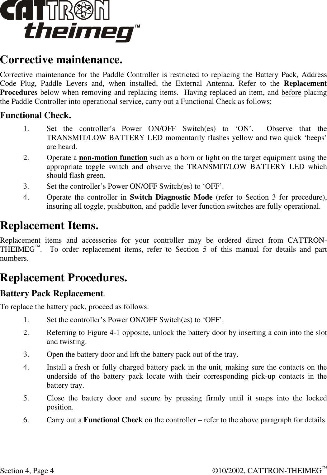  Section 4, Page 4  ©10/2002, CATTRON-THEIMEG™ Corrective maintenance. Corrective maintenance for the Paddle Controller is restricted to replacing the Battery Pack, Address Code Plug, Paddle Levers and, when installed, the External Antenna. Refer to the Replacement Procedures below when removing and replacing items.  Having replaced an item, and before placing the Paddle Controller into operational service, carry out a Functional Check as follows:  Functional Check. 1. Set the controller’s Power ON/OFF Switch(es) to ‘ON’.  Observe that the TRANSMIT/LOW BATTERY LED momentarily flashes yellow and two quick ‘beeps’ are heard.  2. Operate a non-motion function such as a horn or light on the target equipment using the appropriate toggle switch and observe the TRANSMIT/LOW BATTERY LED which should flash green. 3. Set the controller’s Power ON/OFF Switch(es) to ‘OFF’.   4. Operate the controller in Switch Diagnostic Mode (refer to Section 3 for procedure), insuring all toggle, pushbutton, and paddle lever function switches are fully operational.  Replacement Items. Replacement items and accessories for your controller may be ordered direct from CATTRON-THEIMEG™.  To order replacement items, refer to Section 5 of this manual for details and part numbers.   Replacement Procedures. Battery Pack Replacement. To replace the battery pack, proceed as follows: 1. Set the controller’s Power ON/OFF Switch(es) to ‘OFF’.  2. Referring to Figure 4-1 opposite, unlock the battery door by inserting a coin into the slot and twisting.  3. Open the battery door and lift the battery pack out of the tray. 4. Install a fresh or fully charged battery pack in the unit, making sure the contacts on the underside of the battery pack locate with their corresponding pick-up contacts in the battery tray. 5. Close the battery door and secure by pressing firmly until it snaps into the locked position. 6. Carry out a Functional Check on the controller – refer to the above paragraph for details.  