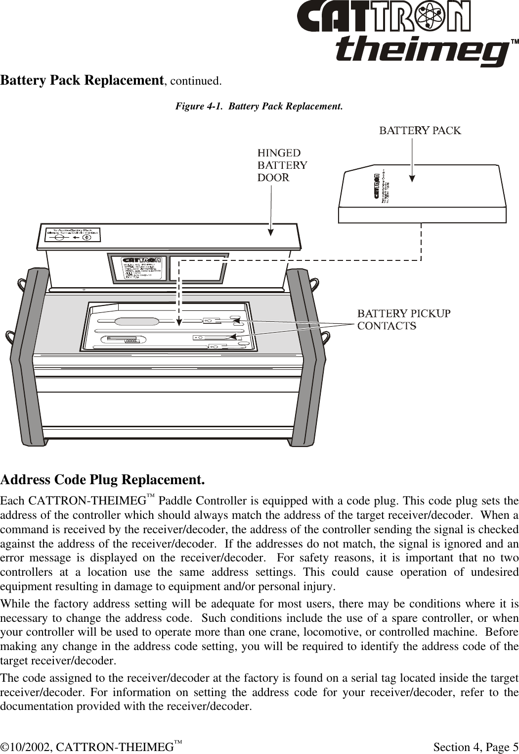  ©10/2002, CATTRON-THEIMEG™   Section 4, Page 5 Battery Pack Replacement, continued. Figure 4-1.  Battery Pack Replacement.  Address Code Plug Replacement. Each CATTRON-THEIMEG™ Paddle Controller is equipped with a code plug. This code plug sets the address of the controller which should always match the address of the target receiver/decoder.  When a command is received by the receiver/decoder, the address of the controller sending the signal is checked against the address of the receiver/decoder.  If the addresses do not match, the signal is ignored and an error message is displayed on the receiver/decoder.  For safety reasons, it is important that no two controllers at a location use the same address settings. This could cause operation of undesired equipment resulting in damage to equipment and/or personal injury. While the factory address setting will be adequate for most users, there may be conditions where it is necessary to change the address code.  Such conditions include the use of a spare controller, or when your controller will be used to operate more than one crane, locomotive, or controlled machine.  Before making any change in the address code setting, you will be required to identify the address code of the target receiver/decoder. The code assigned to the receiver/decoder at the factory is found on a serial tag located inside the target receiver/decoder. For information on setting the address code for your receiver/decoder, refer to the documentation provided with the receiver/decoder. 