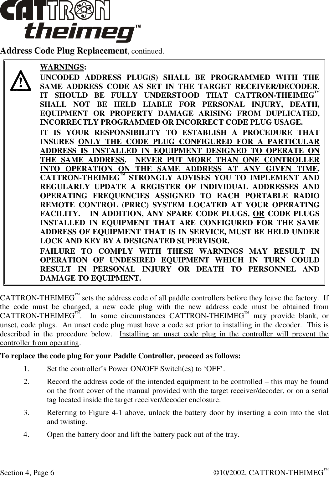  Section 4, Page 6  ©10/2002, CATTRON-THEIMEG™ Address Code Plug Replacement, continued.    WARNINGS: UNCODED ADDRESS PLUG(S) SHALL BE PROGRAMMED WITH THE SAME ADDRESS CODE AS SET IN THE TARGET RECEIVER/DECODER.    IT SHOULD BE FULLY UNDERSTOOD THAT CATTRON-THEIMEG™ SHALL NOT BE HELD LIABLE FOR PERSONAL INJURY, DEATH, EQUIPMENT OR PROPERTY DAMAGE ARISING FROM DUPLICATED, INCORRECTLY PROGRAMMED OR INCORRECT CODE PLUG USAGE. IT IS YOUR RESPONSIBILITY TO ESTABLISH A PROCEDURE THAT INSURES ONLY THE CODE PLUG CONFIGURED FOR A PARTICULAR ADDRESS IS INSTALLED IN EQUIPMENT DESIGNED TO OPERATE ON THE SAME ADDRESS.  NEVER PUT MORE THAN ONE CONTROLLER INTO OPERATION ON THE SAME ADDRESS AT ANY GIVEN TIME.  CATTRON-THEIMEG™ STRONGLY ADVISES YOU TO IMPLEMENT AND REGULARLY UPDATE A REGISTER OF INDIVIDUAL ADDRESSES AND OPERATING FREQUENCIES ASSIGNED TO EACH PORTABLE RADIO REMOTE CONTROL (PRRC) SYSTEM LOCATED AT YOUR OPERATING FACILITY.   IN ADDITION, ANY SPARE CODE PLUGS, OR CODE PLUGS INSTALLED IN EQUIPMENT THAT ARE CONFIGURED FOR THE SAME ADDRESS OF EQUIPMENT THAT IS IN SERVICE, MUST BE HELD UNDER LOCK AND KEY BY A DESIGNATED SUPERVISOR.   FAILURE TO COMPLY WITH THESE WARNINGS MAY RESULT IN OPERATION OF UNDESIRED EQUIPMENT WHICH IN TURN COULD RESULT IN PERSONAL INJURY OR DEATH TO PERSONNEL AND DAMAGE TO EQUIPMENT. CATTRON-THEIMEG™ sets the address code of all paddle controllers before they leave the factory.  If the code must be changed, a new code plug with the new address code must be obtained from CATTRON-THEIMEG™.  In some circumstances CATTRON-THEIMEG™ may provide blank, or unset, code plugs.  An unset code plug must have a code set prior to installing in the decoder.  This is described in the procedure below.  Installing an unset code plug in the controller will prevent the controller from operating. To replace the code plug for your Paddle Controller, proceed as follows: 1. Set the controller’s Power ON/OFF Switch(es) to ‘OFF’.  2. Record the address code of the intended equipment to be controlled – this may be found on the front cover of the manual provided with the target receiver/decoder, or on a serial tag located inside the target receiver/decoder enclosure. 3. Referring to Figure 4-1 above, unlock the battery door by inserting a coin into the slot and twisting. 4. Open the battery door and lift the battery pack out of the tray. 