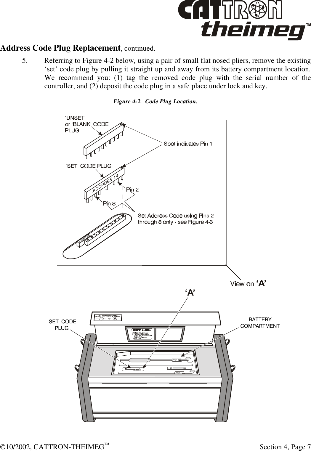  ©10/2002, CATTRON-THEIMEG™   Section 4, Page 7 Address Code Plug Replacement, continued. 5. Referring to Figure 4-2 below, using a pair of small flat nosed pliers, remove the existing ‘set’ code plug by pulling it straight up and away from its battery compartment location.  We recommend you: (1) tag the removed code plug with the serial number of the controller, and (2) deposit the code plug in a safe place under lock and key. Figure 4-2.  Code Plug Location. BATTERYCOMPARTMENT‘SET’ CODEPLUG