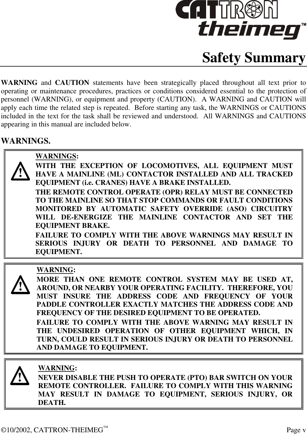  ©10/2002, CATTRON-THEIMEG™  Page v Safety Summary  WARNING and CAUTION statements have been strategically placed throughout all text prior to operating or maintenance procedures, practices or conditions considered essential to the protection of personnel (WARNING), or equipment and property (CAUTION).  A WARNING and CAUTION will apply each time the related step is repeated.  Before starting any task, the WARNINGS or CAUTIONS included in the text for the task shall be reviewed and understood.  All WARNINGS and CAUTIONS appearing in this manual are included below. WARNINGS.     WARNINGS: WITH THE EXCEPTION OF LOCOMOTIVES, ALL EQUIPMENT MUST HAVE A MAINLINE (ML) CONTACTOR INSTALLED AND ALL TRACKED EQUIPMENT (i.e. CRANES) HAVE A BRAKE INSTALLED. THE REMOTE CONTROL OPERATE (OPR) RELAY MUST BE CONNECTED TO THE MAINLINE SO THAT STOP COMMANDS OR FAULT CONDITIONS MONITORED BY AUTOMATIC SAFETY OVERRIDE (ASO) CIRCUITRY WILL DE-ENERGIZE THE MAINLINE CONTACTOR AND SET THE EQUIPMENT BRAKE.  FAILURE TO COMPLY WITH THE ABOVE WARNINGS MAY RESULT IN SERIOUS INJURY OR DEATH TO PERSONNEL AND DAMAGE TO EQUIPMENT.       WARNING: MORE THAN ONE REMOTE CONTROL SYSTEM MAY BE USED AT, AROUND, OR NEARBY YOUR OPERATING FACILITY.  THEREFORE, YOU MUST INSURE THE ADDRESS CODE AND FREQUENCY OF YOUR PADDLE CONTROLLER EXACTLY MATCHES THE ADDRESS CODE AND FREQUENCY OF THE DESIRED EQUIPMENT TO BE OPERATED. FAILURE TO COMPLY WITH THE ABOVE WARNING MAY RESULT IN THE UNDESIRED OPERATION OF OTHER EQUIPMENT WHICH, IN TURN, COULD RESULT IN SERIOUS INJURY OR DEATH TO PERSONNEL AND DAMAGE TO EQUIPMENT.      WARNING: NEVER DISABLE THE PUSH TO OPERATE (PTO) BAR SWITCH ON YOUR REMOTE CONTROLLER.  FAILURE TO COMPLY WITH THIS WARNING MAY RESULT IN DAMAGE TO EQUIPMENT, SERIOUS INJURY, OR DEATH.   