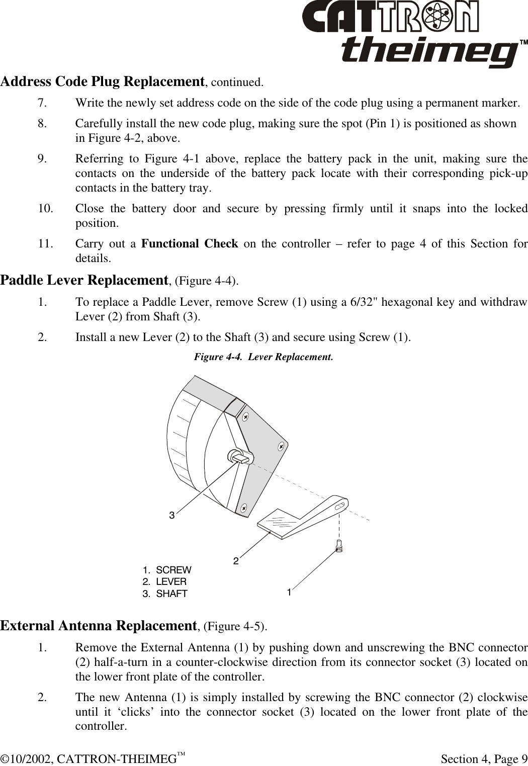  ©10/2002, CATTRON-THEIMEG™   Section 4, Page 9 Address Code Plug Replacement, continued. 7. Write the newly set address code on the side of the code plug using a permanent marker.  8. Carefully install the new code plug, making sure the spot (Pin 1) is positioned as shown in Figure 4-2, above. 9. Referring to Figure 4-1 above, replace the battery pack in the unit, making sure the contacts on the underside of the battery pack locate with their corresponding pick-up contacts in the battery tray.  10. Close the battery door and secure by pressing firmly until it snaps into the locked position. 11. Carry out a Functional Check on the controller – refer to page 4 of this Section for details. Paddle Lever Replacement, (Figure 4-4). 1. To replace a Paddle Lever, remove Screw (1) using a 6/32&quot; hexagonal key and withdraw Lever (2) from Shaft (3). 2. Install a new Lever (2) to the Shaft (3) and secure using Screw (1). Figure 4-4.  Lever Replacement.  External Antenna Replacement, (Figure 4-5).   1. Remove the External Antenna (1) by pushing down and unscrewing the BNC connector (2) half-a-turn in a counter-clockwise direction from its connector socket (3) located on the lower front plate of the controller. 2. The new Antenna (1) is simply installed by screwing the BNC connector (2) clockwise until it ‘clicks’ into the connector socket (3) located on the lower front plate of the controller. 1.  SCREW2.  LEVER3.  SHAFT123