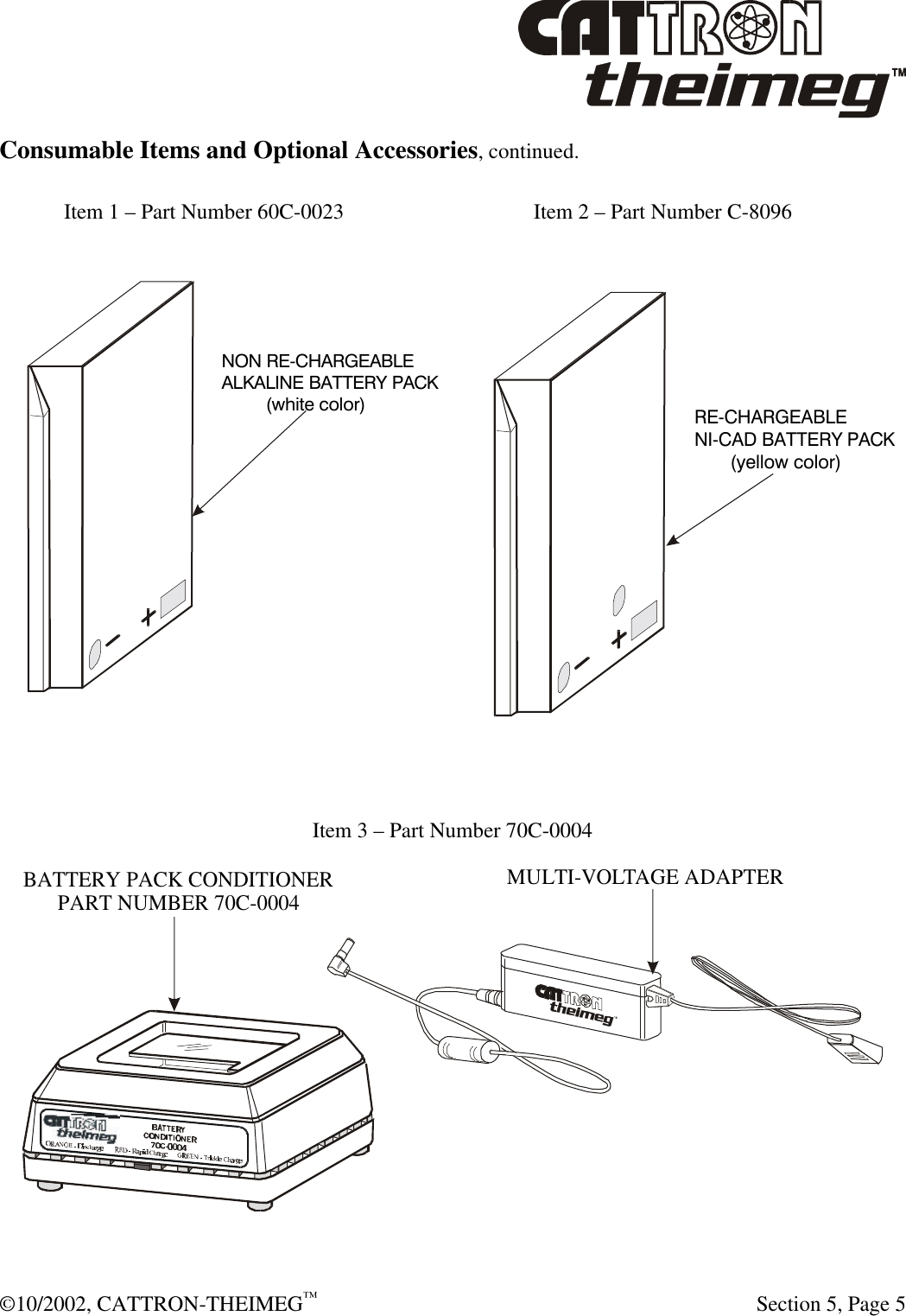  ©10/2002, CATTRON-THEIMEG™   Section 5, Page 5 Consumable Items and Optional Accessories, continued.    Item 1 – Part Number 60C-0023      Item 2 – Part Number C-8096       Item 3 – Part Number 70C-0004  MULTI-VOLTAGE ADAPTERBATTERY PACK CONDITIONERPART NUMBER 70C-0004 NON RE-CHARGEABLEALKALINE BATTERY PACK         (white color)RE-CHARGEABLENI-CAD BATTERY PACK       (yellow color)