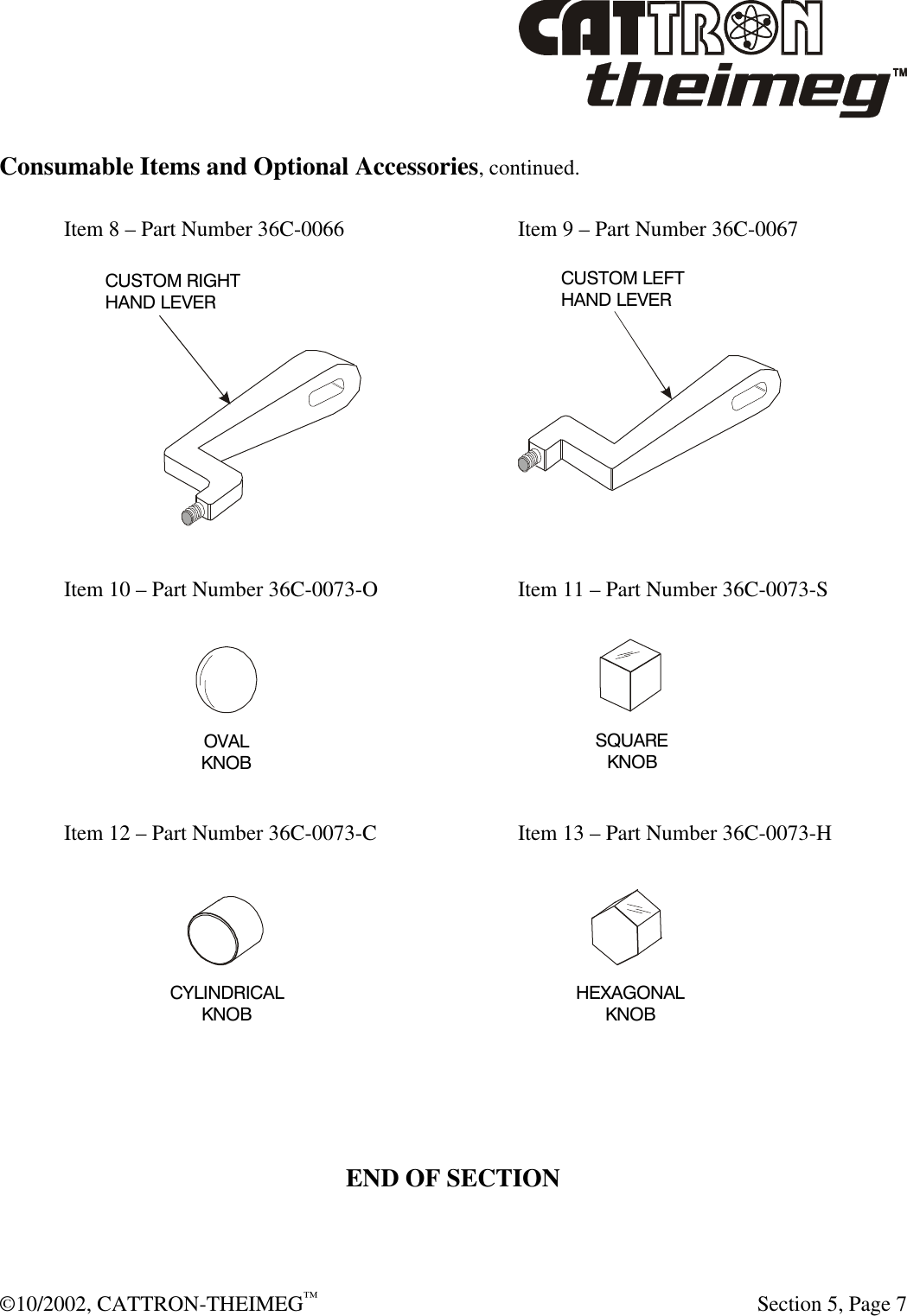  ©10/2002, CATTRON-THEIMEG™   Section 5, Page 7  Consumable Items and Optional Accessories, continued.  Item 8 – Part Number 36C-0066   Item 9 – Part Number 36C-0067    Item 10 – Part Number 36C-0073-O   Item 11 – Part Number 36C-0073-S    Item 12 – Part Number 36C-0073-C   Item 13 – Part Number 36C-0073-H      END OF SECTION CUSTOM RIGHTHAND LEVERCUSTOM LEFTHAND LEVER OVALKNOBSQUAREKNOBCYLINDRICALKNOB HEXAGONALKNOB