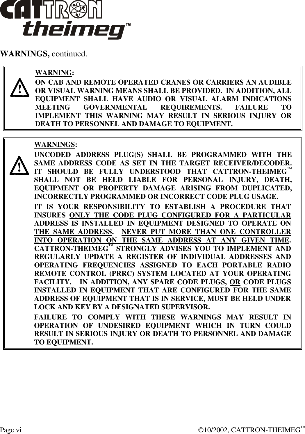 Page vi  ©10/2002, CATTRON-THEIMEG™ WARNINGS, continued.     WARNING: ON CAB AND REMOTE OPERATED CRANES OR CARRIERS AN AUDIBLE OR VISUAL WARNING MEANS SHALL BE PROVIDED.  IN ADDITION, ALL EQUIPMENT SHALL HAVE AUDIO OR VISUAL ALARM INDICATIONS MEETING GOVERNMENTAL REQUIREMENTS. FAILURE TO IMPLEMENT THIS WARNING MAY RESULT IN SERIOUS INJURY OR DEATH TO PERSONNEL AND DAMAGE TO EQUIPMENT.     WARNINGS: UNCODED ADDRESS PLUG(S) SHALL BE PROGRAMMED WITH THE SAME ADDRESS CODE AS SET IN THE TARGET RECEIVER/DECODER.   IT SHOULD BE FULLY UNDERSTOOD THAT CATTRON-THEIMEG™ SHALL NOT BE HELD LIABLE FOR PERSONAL INJURY, DEATH, EQUIPMENT OR PROPERTY DAMAGE ARISING FROM DUPLICATED, INCORRECTLY PROGRAMMED OR INCORRECT CODE PLUG USAGE. IT IS YOUR RESPONSIBILITY TO ESTABLISH A PROCEDURE THAT INSURES ONLY THE CODE PLUG CONFIGURED FOR A PARTICULAR ADDRESS IS INSTALLED IN EQUIPMENT DESIGNED TO OPERATE ON THE SAME ADDRESS.  NEVER PUT MORE THAN ONE CONTROLLER INTO OPERATION ON THE SAME ADDRESS AT ANY GIVEN TIME.  CATTRON-THEIMEG™ STRONGLY ADVISES YOU TO IMPLEMENT AND REGULARLY UPDATE A REGISTER OF INDIVIDUAL ADDRESSES AND OPERATING FREQUENCIES ASSIGNED TO EACH PORTABLE RADIO REMOTE CONTROL (PRRC) SYSTEM LOCATED AT YOUR OPERATING FACILITY.   IN ADDITION, ANY SPARE CODE PLUGS, OR CODE PLUGS INSTALLED IN EQUIPMENT THAT ARE CONFIGURED FOR THE SAME ADDRESS OF EQUIPMENT THAT IS IN SERVICE, MUST BE HELD UNDER LOCK AND KEY BY A DESIGNATED SUPERVISOR.   FAILURE TO COMPLY WITH THESE WARNINGS MAY RESULT IN OPERATION OF UNDESIRED EQUIPMENT WHICH IN TURN COULD RESULT IN SERIOUS INJURY OR DEATH TO PERSONNEL AND DAMAGE TO EQUIPMENT.  