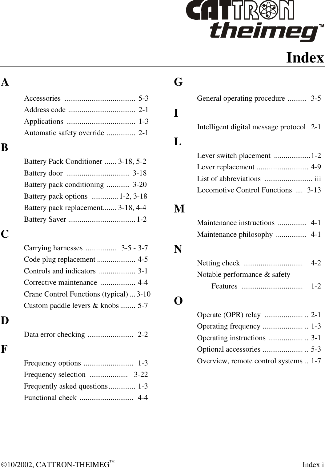  10/2002, CATTRON-THEIMEG™  Index i Index A Accessories  ..................................... 5-3 Address code ................................... 2-1 Applications .................................... 1-3 Automatic safety override ............... 2-1 B Battery Pack Conditioner ...... 3-18, 5-2 Battery door  ................................. 3-18 Battery pack conditioning ............ 3-20 Battery pack options  ..............1-2, 3-18 Battery pack replacement....... 3-18, 4-4 Battery Saver ...................................1-2 C Carrying harnesses ................  3-5 - 3-7 Code plug replacement .................... 4-5 Controls and indicators  ................... 3-1 Corrective maintenance  .................. 4-4 Crane Control Functions (typical) ...3-10 Custom paddle levers &amp; knobs ........ 5-7 D Data error checking ........................  2-2 F Frequency options ..........................  1-3 Frequency selection  ....................   3-22 Frequently asked questions.............. 1-3 Functional check ............................  4-4 G General operating procedure ..........  3-5 I Intelligent digital message protocol   2-1 L Lever switch placement  ...................1-2 Lever replacement ........................... 4-9 List of abbreviations  ......................... iii Locomotive Control Functions  ....  3-13 M Maintenance instructions  ...............  4-1 Maintenance philosophy ................  4-1 N Netting check  ...............................  4-2 Notable performance &amp; safety   Features  ................................  1-2 O Operate (OPR) relay  .................... .. 2-1 Operating frequency ..................... .. 1-3 Operating instructions .................. .. 3-1 Optional accessories ..................... .. 5-3  Overview, remote control systems .. 1-7 