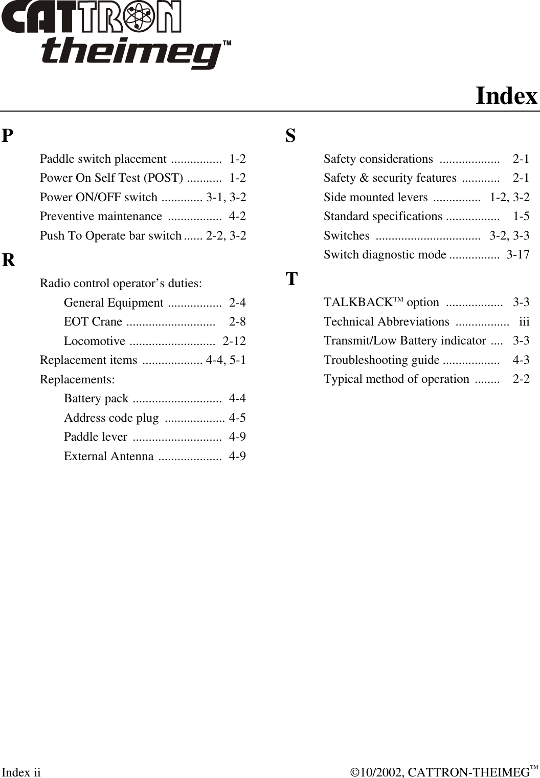  Index ii  ©10/2002, CATTRON-THEIMEG™ Index P Paddle switch placement ................  1-2 Power On Self Test (POST) ...........  1-2 Power ON/OFF switch ............. 3-1, 3-2  Preventive maintenance  .................  4-2 Push To Operate bar switch...... 2-2, 3-2 R Radio control operator’s duties:  General Equipment .................  2-4  EOT Crane ............................  2-8  Locomotive ...........................  2-12 Replacement items ................... 4-4, 5-1 Replacements:  Battery pack ............................  4-4  Address code plug  ................... 4-5  Paddle lever ............................  4-9  External Antenna ....................  4-9   S Safety considerations  ...................  2-1 Safety &amp; security features ............  2-1 Side mounted levers ...............  1-2, 3-2 Standard specifications .................  1-5 Switches  ................................. 3-2, 3-3 Switch diagnostic mode ................  3-17 T TALKBACKTM option  ..................   3-3 Technical Abbreviations  ................. iii Transmit/Low Battery indicator ....  3-3 Troubleshooting guide ..................  4-3 Typical method of operation ........  2-2     