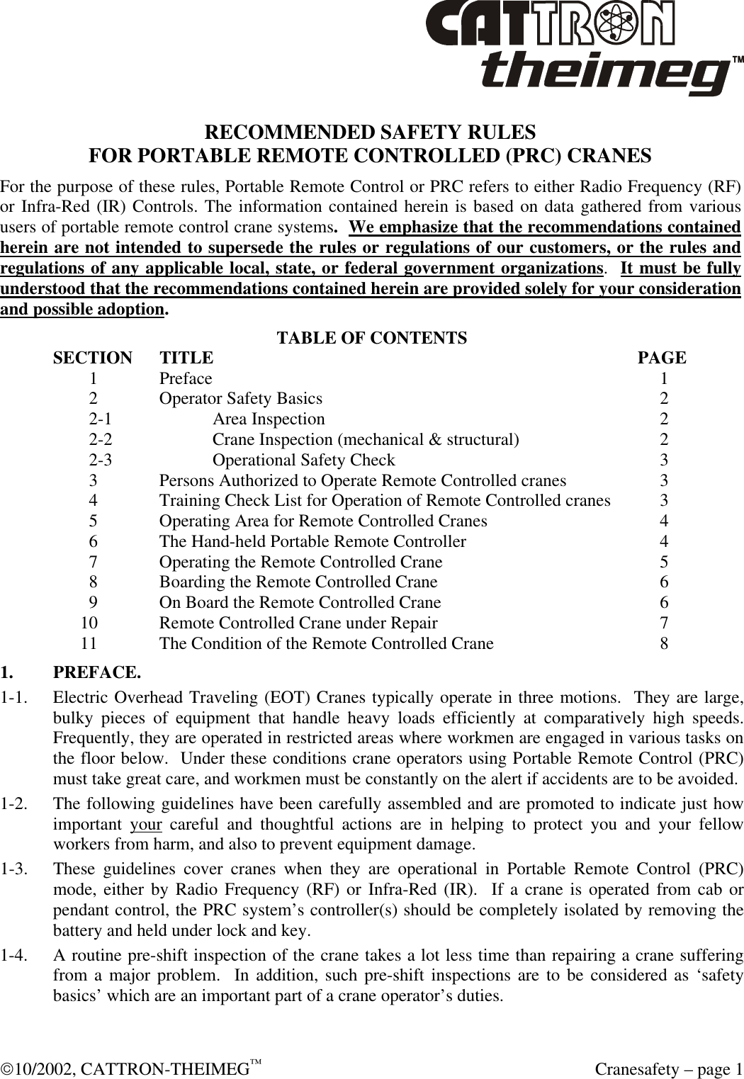  10/2002, CATTRON-THEIMEG™  Cranesafety – page 1  RECOMMENDED SAFETY RULES FOR PORTABLE REMOTE CONTROLLED (PRC) CRANES For the purpose of these rules, Portable Remote Control or PRC refers to either Radio Frequency (RF) or Infra-Red (IR) Controls. The information contained herein is based on data gathered from various users of portable remote control crane systems.  We emphasize that the recommendations contained herein are not intended to supersede the rules or regulations of our customers, or the rules and regulations of any applicable local, state, or federal government organizations.  It must be fully understood that the recommendations contained herein are provided solely for your consideration and possible adoption. TABLE OF CONTENTS SECTION TITLE        PAGE      1  Preface             1      2  Operator Safety Basics           2      2-1  Area Inspection           2      2-2  Crane Inspection (mechanical &amp; structural)        2      2-3  Operational Safety Check          3      3  Persons Authorized to Operate Remote Controlled cranes       3      4  Training Check List for Operation of Remote Controlled cranes      3      5  Operating Area for Remote Controlled Cranes        4      6  The Hand-held Portable Remote Controller         4      7  Operating the Remote Controlled Crane         5      8  Boarding the Remote Controlled Crane         6      9  On Board the Remote Controlled Crane         6    10  Remote Controlled Crane under Repair         7    11  The Condition of the Remote Controlled Crane        8 1. PREFACE. 1-1. Electric Overhead Traveling (EOT) Cranes typically operate in three motions.  They are large, bulky pieces of equipment that handle heavy loads efficiently at comparatively high speeds.  Frequently, they are operated in restricted areas where workmen are engaged in various tasks on the floor below.  Under these conditions crane operators using Portable Remote Control (PRC) must take great care, and workmen must be constantly on the alert if accidents are to be avoided. 1-2. The following guidelines have been carefully assembled and are promoted to indicate just how important your careful and thoughtful actions are in helping to protect you and your fellow workers from harm, and also to prevent equipment damage. 1-3. These guidelines cover cranes when they are operational in Portable Remote Control (PRC) mode, either by Radio Frequency (RF) or Infra-Red (IR).  If a crane is operated from cab or pendant control, the PRC system’s controller(s) should be completely isolated by removing the battery and held under lock and key. 1-4. A routine pre-shift inspection of the crane takes a lot less time than repairing a crane suffering from a major problem.  In addition, such pre-shift inspections are to be considered as ‘safety basics’ which are an important part of a crane operator’s duties.  