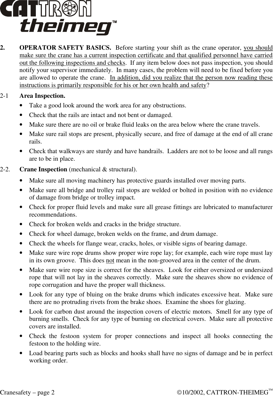  Cranesafety – page 2  10/2002, CATTRON-THEIMEG™ 2. OPERATOR SAFETY BASICS.  Before starting your shift as the crane operator, you should make sure the crane has a current inspection certificate and that qualified personnel have carried out the following inspections and checks.  If any item below does not pass inspection, you should notify your supervisor immediately.  In many cases, the problem will need to be fixed before you are allowed to operate the crane.  In addition, did you realize that the person now reading these instructions is primarily responsible for his or her own health and safety? 2-1  Area Inspection.  • Take a good look around the work area for any obstructions. • Check that the rails are intact and not bent or damaged.  • Make sure there are no oil or brake fluid leaks on the area below where the crane travels. • Make sure rail stops are present, physically secure, and free of damage at the end of all crane rails.  • Check that walkways are sturdy and have handrails.  Ladders are not to be loose and all rungs are to be in place. 2-2. Crane Inspection (mechanical &amp; structural). • Make sure all moving machinery has protective guards installed over moving parts. • Make sure all bridge and trolley rail stops are welded or bolted in position with no evidence of damage from bridge or trolley impact.  • Check for proper fluid levels and make sure all grease fittings are lubricated to manufacturer recommendations.  • Check for broken welds and cracks in the bridge structure.  • Check for wheel damage, broken welds on the frame, and drum damage.  • Check the wheels for flange wear, cracks, holes, or visible signs of bearing damage. • Make sure wire rope drums show proper wire rope lay; for example, each wire rope must lay in its own groove.  This does not mean in the non-grooved area in the center of the drum.  • Make sure wire rope size is correct for the sheaves.  Look for either oversized or undersized rope that will not lay in the sheaves correctly.  Make sure the sheaves show no evidence of rope corrugation and have the proper wall thickness.  • Look for any type of bluing on the brake drums which indicates excessive heat.  Make sure there are no protruding rivets from the brake shoes.  Examine the shoes for glazing.  • Look for carbon dust around the inspection covers of electric motors.  Smell for any type of burning smells.  Check for any type of burning on electrical covers.  Make sure all protective covers are installed. • Check the festoon system for proper connections and inspect all hooks connecting the festoon to the holding wire. • Load bearing parts such as blocks and hooks shall have no signs of damage and be in perfect working order. 