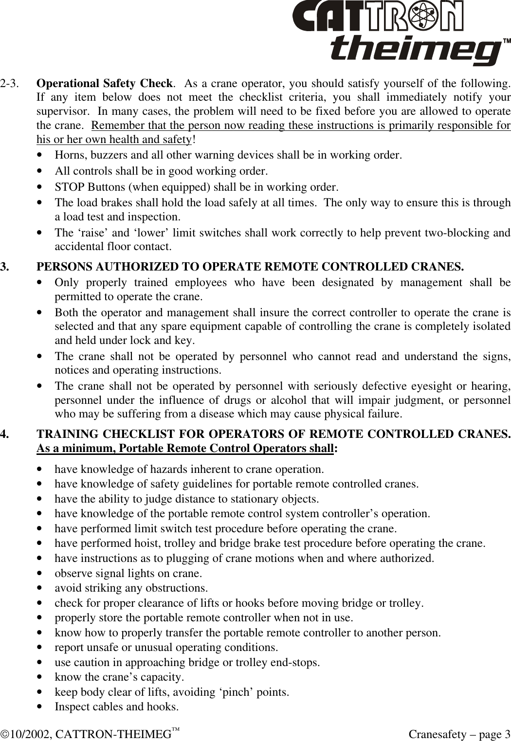  10/2002, CATTRON-THEIMEG™  Cranesafety – page 3 2-3. Operational Safety Check.  As a crane operator, you should satisfy yourself of the following.  If any item below does not meet the checklist criteria, you shall immediately notify your supervisor.  In many cases, the problem will need to be fixed before you are allowed to operate the crane.  Remember that the person now reading these instructions is primarily responsible for his or her own health and safety! • Horns, buzzers and all other warning devices shall be in working order. • All controls shall be in good working order. • STOP Buttons (when equipped) shall be in working order.  • The load brakes shall hold the load safely at all times.  The only way to ensure this is through a load test and inspection. • The ‘raise’ and ‘lower’ limit switches shall work correctly to help prevent two-blocking and accidental floor contact.  3. PERSONS AUTHORIZED TO OPERATE REMOTE CONTROLLED CRANES. • Only properly trained employees who have been designated by management shall be permitted to operate the crane. • Both the operator and management shall insure the correct controller to operate the crane is selected and that any spare equipment capable of controlling the crane is completely isolated and held under lock and key. • The crane shall not be operated by personnel who cannot read and understand the signs, notices and operating instructions. • The crane shall not be operated by personnel with seriously defective eyesight or hearing, personnel under the influence of drugs or alcohol that will impair judgment, or personnel who may be suffering from a disease which may cause physical failure.   4. TRAINING CHECKLIST FOR OPERATORS OF REMOTE CONTROLLED CRANES. As a minimum, Portable Remote Control Operators shall: • have knowledge of hazards inherent to crane operation. • have knowledge of safety guidelines for portable remote controlled cranes. • have the ability to judge distance to stationary objects. • have knowledge of the portable remote control system controller’s operation. • have performed limit switch test procedure before operating the crane. • have performed hoist, trolley and bridge brake test procedure before operating the crane. • have instructions as to plugging of crane motions when and where authorized. • observe signal lights on crane. • avoid striking any obstructions. • check for proper clearance of lifts or hooks before moving bridge or trolley. • properly store the portable remote controller when not in use. • know how to properly transfer the portable remote controller to another person. • report unsafe or unusual operating conditions. • use caution in approaching bridge or trolley end-stops. • know the crane’s capacity. • keep body clear of lifts, avoiding ‘pinch’ points. • Inspect cables and hooks. 