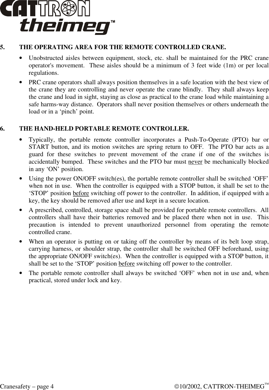  Cranesafety – page 4  10/2002, CATTRON-THEIMEG™ 5. THE OPERATING AREA FOR THE REMOTE CONTROLLED CRANE. • Unobstructed aisles between equipment, stock, etc. shall be maintained for the PRC crane operator&apos;s movement.  These aisles should be a minimum of 3 feet wide (1m) or per local regulations. • PRC crane operators shall always position themselves in a safe location with the best view of the crane they are controlling and never operate the crane blindly.  They shall always keep the crane and load in sight, staying as close as practical to the crane load while maintaining a safe harms-way distance.  Operators shall never position themselves or others underneath the load or in a ‘pinch’ point.  6. THE HAND-HELD PORTABLE REMOTE CONTROLLER. • Typically, the portable remote controller incorporates a Push-To-Operate (PTO) bar or START button, and its motion switches are spring return to OFF.  The PTO bar acts as a guard for these switches to prevent movement of the crane if one of the switches is accidentally bumped.  These switches and the PTO bar must never be mechanically blocked in any ‘ON’ position. • Using the power ON/OFF switch(es), the portable remote controller shall be switched ‘OFF’ when not in use.  When the controller is equipped with a STOP button, it shall be set to the ‘STOP’ position before switching off power to the controller.  In addition, if equipped with a key, the key should be removed after use and kept in a secure location.  • A prescribed, controlled, storage space shall be provided for portable remote controllers.  All controllers shall have their batteries removed and be placed there when not in use.  This precaution is intended to prevent unauthorized personnel from operating the remote controlled crane. • When an operator is putting on or taking off the controller by means of its belt loop strap, carrying harness, or shoulder strap, the controller shall be switched OFF beforehand, using the appropriate ON/OFF switch(es).  When the controller is equipped with a STOP button, it shall be set to the ‘STOP’ position before switching off power to the controller. • The portable remote controller shall always be switched ‘OFF’ when not in use and, when practical, stored under lock and key.  