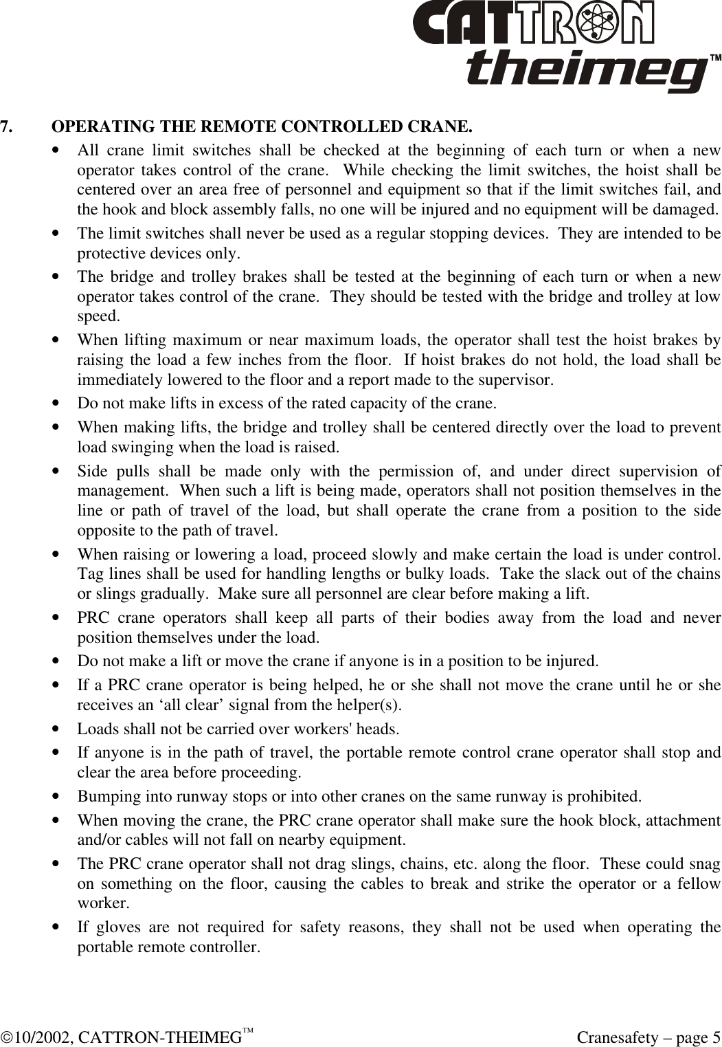  10/2002, CATTRON-THEIMEG™  Cranesafety – page 5 7. OPERATING THE REMOTE CONTROLLED CRANE. • All crane limit switches shall be checked at the beginning of each turn or when a new operator takes control of the crane.  While checking the limit switches, the hoist shall be centered over an area free of personnel and equipment so that if the limit switches fail, and the hook and block assembly falls, no one will be injured and no equipment will be damaged. • The limit switches shall never be used as a regular stopping devices.  They are intended to be protective devices only. • The bridge and trolley brakes shall be tested at the beginning of each turn or when a new operator takes control of the crane.  They should be tested with the bridge and trolley at low speed. • When lifting maximum or near maximum loads, the operator shall test the hoist brakes by raising the load a few inches from the floor.  If hoist brakes do not hold, the load shall be immediately lowered to the floor and a report made to the supervisor. • Do not make lifts in excess of the rated capacity of the crane.  • When making lifts, the bridge and trolley shall be centered directly over the load to prevent load swinging when the load is raised. • Side pulls shall be made only with the permission of, and under direct supervision of management.  When such a lift is being made, operators shall not position themselves in the line or path of travel of the load, but shall operate the crane from a position to the side opposite to the path of travel. • When raising or lowering a load, proceed slowly and make certain the load is under control.  Tag lines shall be used for handling lengths or bulky loads.  Take the slack out of the chains or slings gradually.  Make sure all personnel are clear before making a lift. • PRC crane operators shall keep all parts of their bodies away from the load and never position themselves under the load. • Do not make a lift or move the crane if anyone is in a position to be injured. • If a PRC crane operator is being helped, he or she shall not move the crane until he or she receives an ‘all clear’ signal from the helper(s). • Loads shall not be carried over workers&apos; heads. • If anyone is in the path of travel, the portable remote control crane operator shall stop and clear the area before proceeding. • Bumping into runway stops or into other cranes on the same runway is prohibited. • When moving the crane, the PRC crane operator shall make sure the hook block, attachment and/or cables will not fall on nearby equipment. • The PRC crane operator shall not drag slings, chains, etc. along the floor.  These could snag on something on the floor, causing the cables to break and strike the operator or a fellow worker. • If gloves are not required for safety reasons, they shall not be used when operating the portable remote controller. 