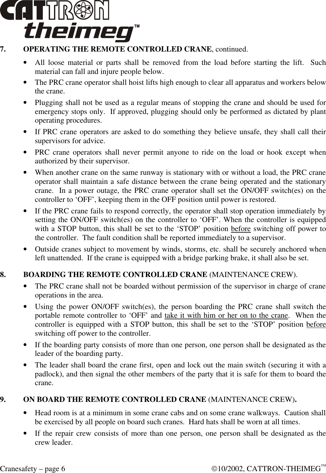  Cranesafety – page 6  10/2002, CATTRON-THEIMEG™ 7. OPERATING THE REMOTE CONTROLLED CRANE, continued. • All loose material or parts shall be removed from the load before starting the lift.  Such material can fall and injure people below. • The PRC crane operator shall hoist lifts high enough to clear all apparatus and workers below the crane. • Plugging shall not be used as a regular means of stopping the crane and should be used for emergency stops only.  If approved, plugging should only be performed as dictated by plant operating procedures.   • If PRC crane operators are asked to do something they believe unsafe, they shall call their supervisors for advice. • PRC crane operators shall never permit anyone to ride on the load or hook except when authorized by their supervisor. • When another crane on the same runway is stationary with or without a load, the PRC crane operator shall maintain a safe distance between the crane being operated and the stationary crane.  In a power outage, the PRC crane operator shall set the ON/OFF switch(es) on the controller to ‘OFF’, keeping them in the OFF position until power is restored.   • If the PRC crane fails to respond correctly, the operator shall stop operation immediately by setting the ON/OFF switch(es) on the controller to ‘OFF’. When the controller is equipped with a STOP button, this shall be set to the ‘STOP’ position before switching off power to the controller.  The fault condition shall be reported immediately to a supervisor. • Outside cranes subject to movement by winds, storms, etc. shall be securely anchored when left unattended.  If the crane is equipped with a bridge parking brake, it shall also be set. 8. BOARDING THE REMOTE CONTROLLED CRANE (MAINTENANCE CREW). • The PRC crane shall not be boarded without permission of the supervisor in charge of crane operations in the area. • Using the power ON/OFF switch(es), the person boarding the PRC crane shall switch the portable remote controller to ‘OFF’ and take it with him or her on to the crane.  When the controller is equipped with a STOP button, this shall be set to the ‘STOP’ position before switching off power to the controller. • If the boarding party consists of more than one person, one person shall be designated as the leader of the boarding party. • The leader shall board the crane first, open and lock out the main switch (securing it with a padlock), and then signal the other members of the party that it is safe for them to board the crane. 9. ON BOARD THE REMOTE CONTROLLED CRANE (MAINTENANCE CREW). • Head room is at a minimum in some crane cabs and on some crane walkways.  Caution shall be exercised by all people on board such cranes.  Hard hats shall be worn at all times. • If the repair crew consists of more than one person, one person shall be designated as the crew leader. 