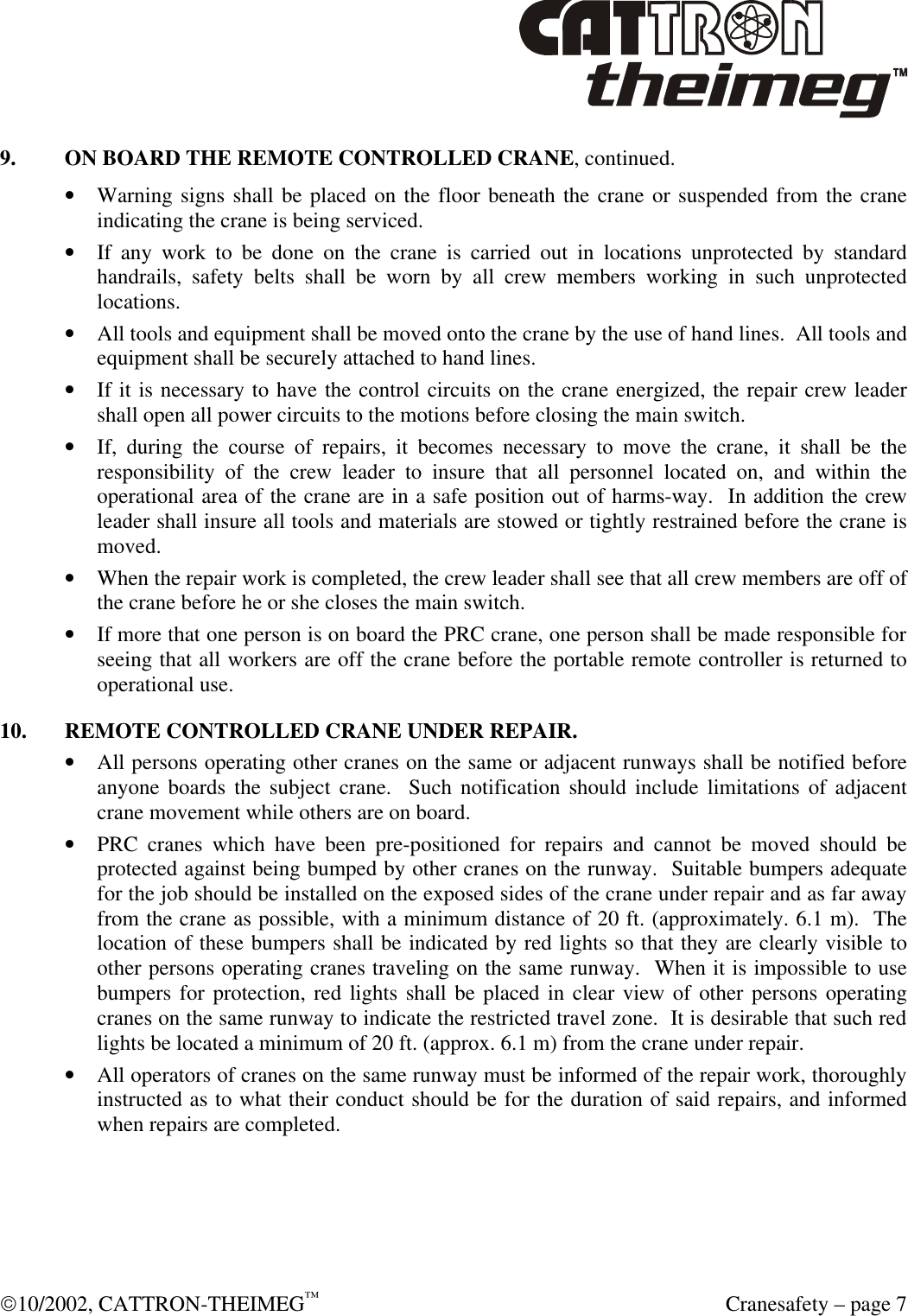  10/2002, CATTRON-THEIMEG™  Cranesafety – page 7 9. ON BOARD THE REMOTE CONTROLLED CRANE, continued. • Warning signs shall be placed on the floor beneath the crane or suspended from the crane indicating the crane is being serviced. • If any work to be done on the crane is carried out in locations unprotected by standard handrails, safety belts shall be worn by all crew members working in such unprotected locations. • All tools and equipment shall be moved onto the crane by the use of hand lines.  All tools and equipment shall be securely attached to hand lines. • If it is necessary to have the control circuits on the crane energized, the repair crew leader shall open all power circuits to the motions before closing the main switch. • If, during the course of repairs, it becomes necessary to move the crane, it shall be the responsibility of the crew leader to insure that all personnel located on, and within the operational area of the crane are in a safe position out of harms-way.  In addition the crew leader shall insure all tools and materials are stowed or tightly restrained before the crane is moved. • When the repair work is completed, the crew leader shall see that all crew members are off of the crane before he or she closes the main switch. • If more that one person is on board the PRC crane, one person shall be made responsible for seeing that all workers are off the crane before the portable remote controller is returned to operational use.  10. REMOTE CONTROLLED CRANE UNDER REPAIR. • All persons operating other cranes on the same or adjacent runways shall be notified before anyone boards the subject crane.  Such notification should include limitations of adjacent crane movement while others are on board. • PRC cranes which have been pre-positioned for repairs and cannot be moved should be protected against being bumped by other cranes on the runway.  Suitable bumpers adequate for the job should be installed on the exposed sides of the crane under repair and as far away from the crane as possible, with a minimum distance of 20 ft. (approximately. 6.1 m).  The location of these bumpers shall be indicated by red lights so that they are clearly visible to other persons operating cranes traveling on the same runway.  When it is impossible to use bumpers for protection, red lights shall be placed in clear view of other persons operating cranes on the same runway to indicate the restricted travel zone.  It is desirable that such red lights be located a minimum of 20 ft. (approx. 6.1 m) from the crane under repair.   • All operators of cranes on the same runway must be informed of the repair work, thoroughly instructed as to what their conduct should be for the duration of said repairs, and informed when repairs are completed.   