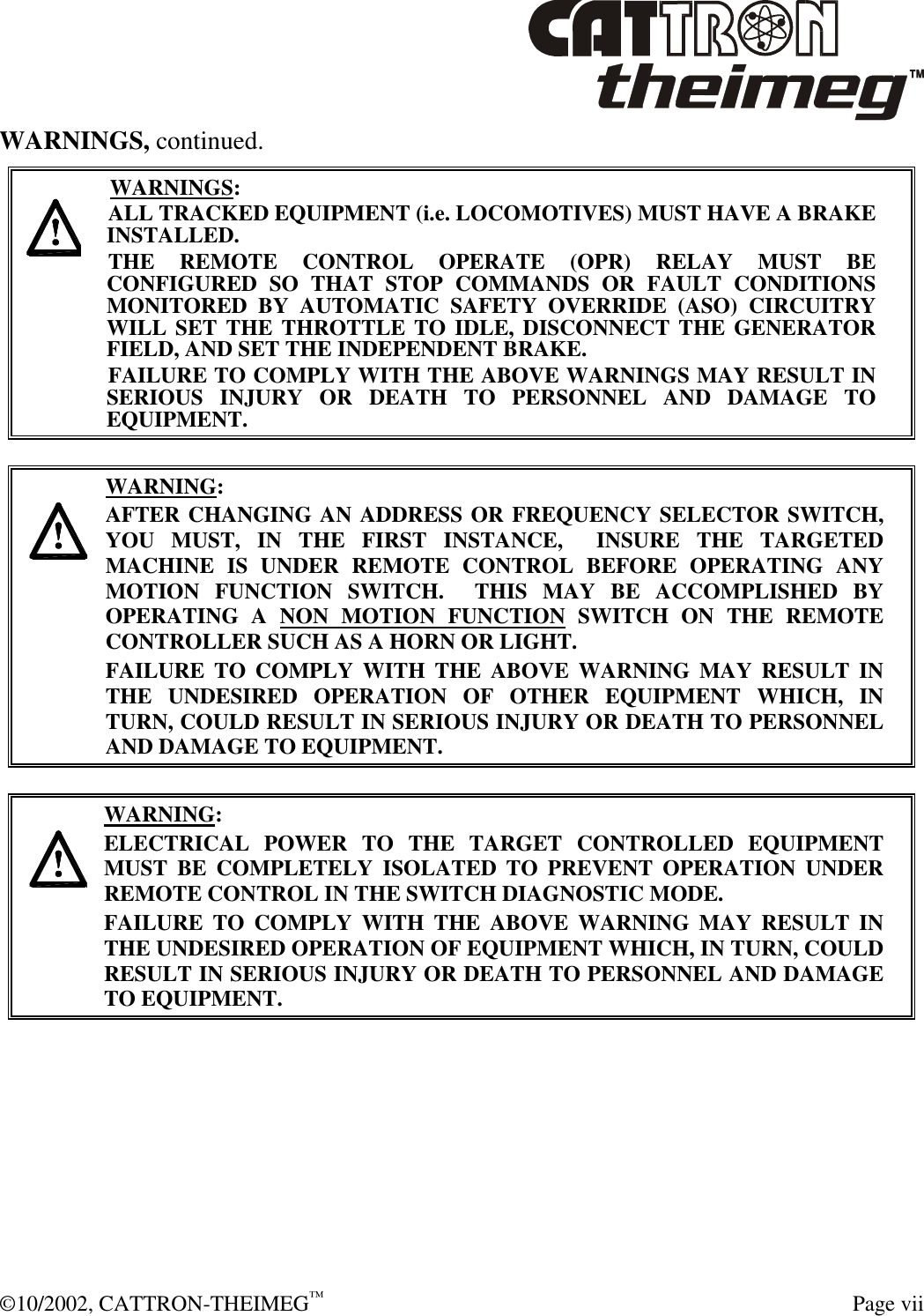  ©10/2002, CATTRON-THEIMEG™  Page vii WARNINGS, continued.     WARNINGS: ALL TRACKED EQUIPMENT (i.e. LOCOMOTIVES) MUST HAVE A BRAKE INSTALLED. THE REMOTE CONTROL OPERATE (OPR) RELAY MUST BE CONFIGURED SO THAT STOP COMMANDS OR FAULT CONDITIONS MONITORED BY AUTOMATIC SAFETY OVERRIDE (ASO) CIRCUITRY WILL SET THE THROTTLE TO IDLE, DISCONNECT THE GENERATOR FIELD, AND SET THE INDEPENDENT BRAKE.  FAILURE TO COMPLY WITH THE ABOVE WARNINGS MAY RESULT IN SERIOUS INJURY OR DEATH TO PERSONNEL AND DAMAGE TO EQUIPMENT.       WARNING: AFTER CHANGING AN ADDRESS OR FREQUENCY SELECTOR SWITCH, YOU MUST, IN THE FIRST INSTANCE,  INSURE THE TARGETED MACHINE IS UNDER REMOTE CONTROL BEFORE OPERATING ANY MOTION FUNCTION SWITCH.  THIS MAY BE ACCOMPLISHED BY OPERATING A NON MOTION FUNCTION SWITCH ON THE REMOTE CONTROLLER SUCH AS A HORN OR LIGHT.  FAILURE TO COMPLY WITH THE ABOVE WARNING MAY RESULT IN THE UNDESIRED OPERATION OF OTHER EQUIPMENT WHICH, IN TURN, COULD RESULT IN SERIOUS INJURY OR DEATH TO PERSONNEL AND DAMAGE TO EQUIPMENT.       WARNING: ELECTRICAL POWER TO THE TARGET CONTROLLED EQUIPMENT MUST BE COMPLETELY ISOLATED TO PREVENT OPERATION UNDER REMOTE CONTROL IN THE SWITCH DIAGNOSTIC MODE.  FAILURE TO COMPLY WITH THE ABOVE WARNING MAY RESULT IN THE UNDESIRED OPERATION OF EQUIPMENT WHICH, IN TURN, COULD RESULT IN SERIOUS INJURY OR DEATH TO PERSONNEL AND DAMAGE TO EQUIPMENT.   