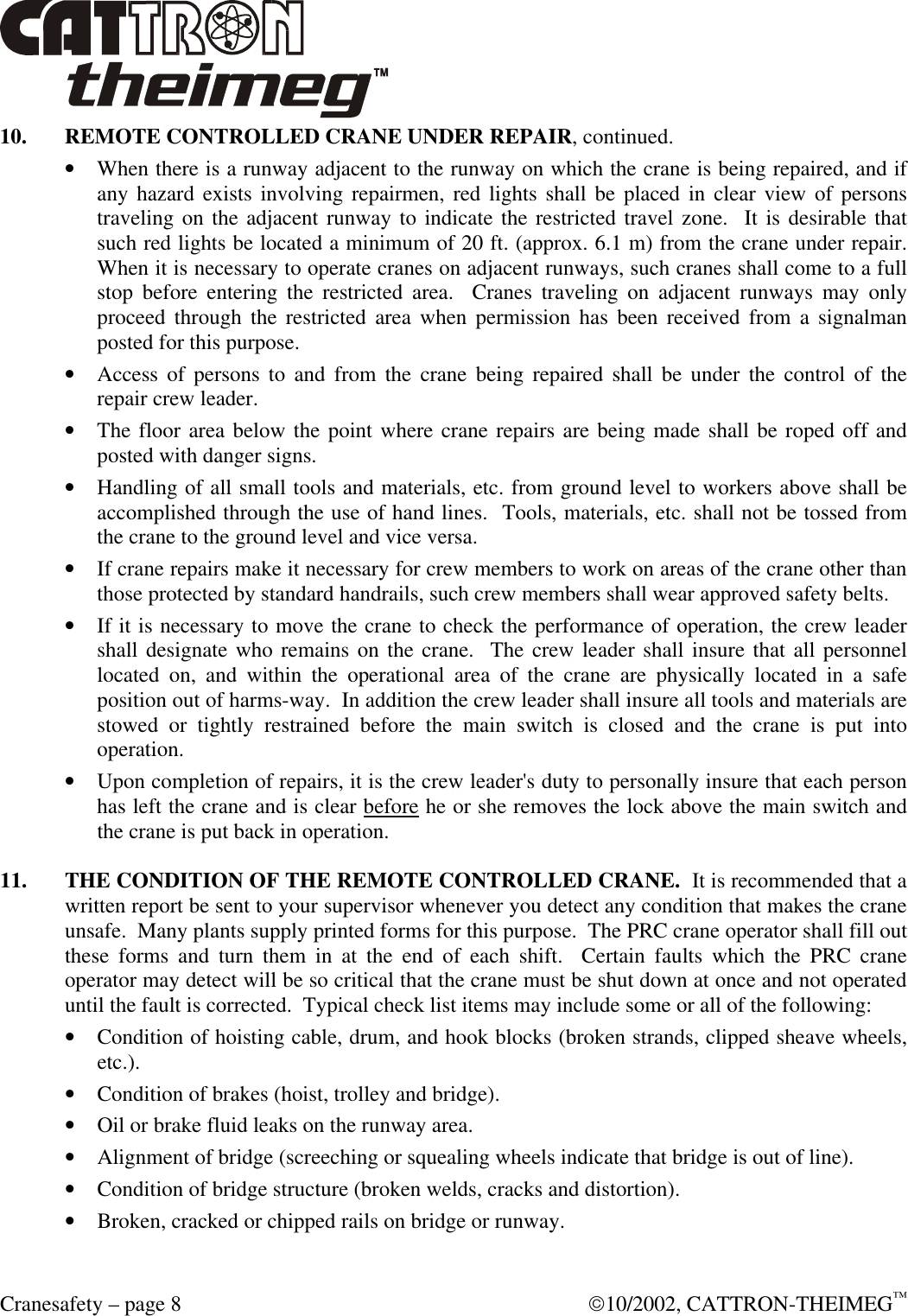  Cranesafety – page 8  10/2002, CATTRON-THEIMEG™ 10. REMOTE CONTROLLED CRANE UNDER REPAIR, continued. • When there is a runway adjacent to the runway on which the crane is being repaired, and if any hazard exists involving repairmen, red lights shall be placed in clear view of persons traveling on the adjacent runway to indicate the restricted travel zone.  It is desirable that such red lights be located a minimum of 20 ft. (approx. 6.1 m) from the crane under repair.  When it is necessary to operate cranes on adjacent runways, such cranes shall come to a full stop before entering the restricted area.  Cranes traveling on adjacent runways may only proceed through the restricted area when permission has been received from a signalman posted for this purpose. • Access of persons to and from the crane being repaired shall be under the control of the repair crew leader. • The floor area below the point where crane repairs are being made shall be roped off and posted with danger signs. • Handling of all small tools and materials, etc. from ground level to workers above shall be accomplished through the use of hand lines.  Tools, materials, etc. shall not be tossed from the crane to the ground level and vice versa. • If crane repairs make it necessary for crew members to work on areas of the crane other than those protected by standard handrails, such crew members shall wear approved safety belts. • If it is necessary to move the crane to check the performance of operation, the crew leader shall designate who remains on the crane.  The crew leader shall insure that all personnel located on, and within the operational area of the crane are physically located in a safe position out of harms-way.  In addition the crew leader shall insure all tools and materials are stowed or tightly restrained before the main switch is closed and the crane is put into operation. • Upon completion of repairs, it is the crew leader&apos;s duty to personally insure that each person has left the crane and is clear before he or she removes the lock above the main switch and the crane is put back in operation.  11. THE CONDITION OF THE REMOTE CONTROLLED CRANE.  It is recommended that a written report be sent to your supervisor whenever you detect any condition that makes the crane unsafe.  Many plants supply printed forms for this purpose.  The PRC crane operator shall fill out these forms and turn them in at the end of each shift.  Certain faults which the PRC crane operator may detect will be so critical that the crane must be shut down at once and not operated until the fault is corrected.  Typical check list items may include some or all of the following: • Condition of hoisting cable, drum, and hook blocks (broken strands, clipped sheave wheels, etc.). • Condition of brakes (hoist, trolley and bridge). • Oil or brake fluid leaks on the runway area. • Alignment of bridge (screeching or squealing wheels indicate that bridge is out of line). • Condition of bridge structure (broken welds, cracks and distortion). • Broken, cracked or chipped rails on bridge or runway.  
