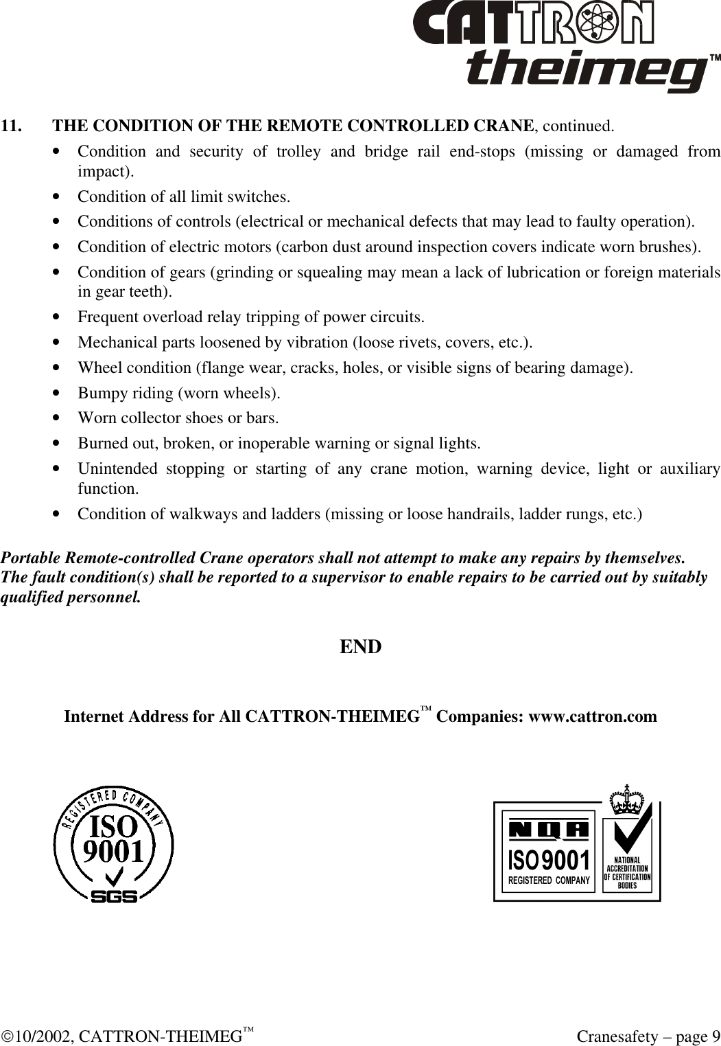  10/2002, CATTRON-THEIMEG™  Cranesafety – page 9 11. THE CONDITION OF THE REMOTE CONTROLLED CRANE, continued. • Condition and security of trolley and bridge rail end-stops (missing or damaged from impact). • Condition of all limit switches. • Conditions of controls (electrical or mechanical defects that may lead to faulty operation). • Condition of electric motors (carbon dust around inspection covers indicate worn brushes).  • Condition of gears (grinding or squealing may mean a lack of lubrication or foreign materials in gear teeth). • Frequent overload relay tripping of power circuits. • Mechanical parts loosened by vibration (loose rivets, covers, etc.). • Wheel condition (flange wear, cracks, holes, or visible signs of bearing damage). • Bumpy riding (worn wheels). • Worn collector shoes or bars. • Burned out, broken, or inoperable warning or signal lights. • Unintended stopping or starting of any crane motion, warning device, light or auxiliary function. • Condition of walkways and ladders (missing or loose handrails, ladder rungs, etc.)  Portable Remote-controlled Crane operators shall not attempt to make any repairs by themselves. The fault condition(s) shall be reported to a supervisor to enable repairs to be carried out by suitably qualified personnel.  END   Internet Address for All CATTRON-THEIMEG™ Companies: www.cattron.com        