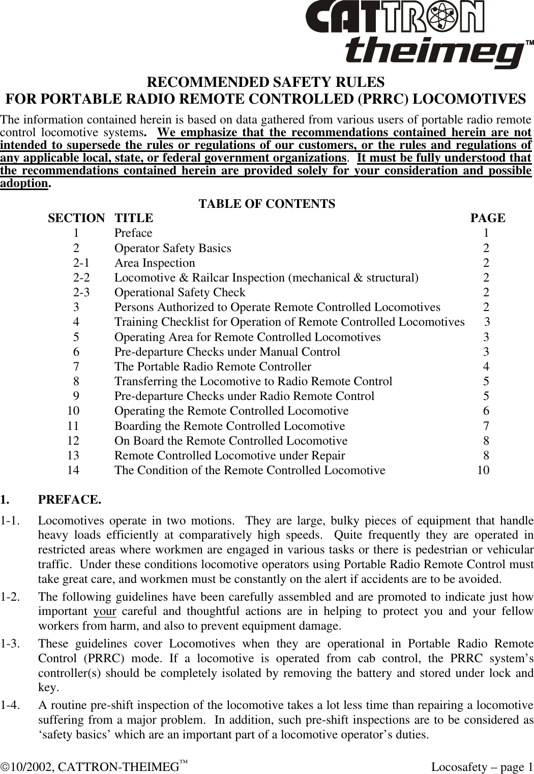  10/2002, CATTRON-THEIMEG™  Locosafety – page 1 RECOMMENDED SAFETY RULES FOR PORTABLE RADIO REMOTE CONTROLLED (PRRC) LOCOMOTIVES The information contained herein is based on data gathered from various users of portable radio remote control locomotive systems.  We emphasize that the recommendations contained herein are not intended to supersede the rules or regulations of our customers, or the rules and regulations of any applicable local, state, or federal government organizations.  It must be fully understood that the recommendations contained herein are provided solely for your consideration and possible adoption.  TABLE OF CONTENTS SECTION TITLE            PAGE      1  Preface                1      2  Operator Safety Basics              2      2-1  Area Inspection               2      2-2  Locomotive &amp; Railcar Inspection (mechanical &amp; structural)          2      2-3  Operational Safety Check              2      3  Persons Authorized to Operate Remote Controlled Locomotives         2      4  Training Checklist for Operation of Remote Controlled Locomotives      3      5  Operating Area for Remote Controlled Locomotives           3      6  Pre-departure Checks under Manual Control                     3      7  The Portable Radio Remote Controller            4      8  Transferring the Locomotive to Radio Remote Control          5      9  Pre-departure Checks under Radio Remote Control           5    10  Operating the Remote Controlled Locomotive           6    11  Boarding the Remote Controlled Locomotive            7    12  On Board the Remote Controlled Locomotive           8    13  Remote Controlled Locomotive under Repair                  8    14  The Condition of the Remote Controlled Locomotive        10  1. PREFACE. 1-1. Locomotives operate in two motions.  They are large, bulky pieces of equipment that handle heavy loads efficiently at comparatively high speeds.  Quite frequently they are operated in restricted areas where workmen are engaged in various tasks or there is pedestrian or vehicular traffic.  Under these conditions locomotive operators using Portable Radio Remote Control must take great care, and workmen must be constantly on the alert if accidents are to be avoided. 1-2. The following guidelines have been carefully assembled and are promoted to indicate just how important your careful and thoughtful actions are in helping to protect you and your fellow workers from harm, and also to prevent equipment damage. 1-3. These guidelines cover Locomotives when they are operational in Portable Radio Remote Control (PRRC) mode. If a locomotive is operated from cab control, the PRRC system’s controller(s) should be completely isolated by removing the battery and stored under lock and key. 1-4. A routine pre-shift inspection of the locomotive takes a lot less time than repairing a locomotive suffering from a major problem.  In addition, such pre-shift inspections are to be considered as ‘safety basics’ which are an important part of a locomotive operator’s duties.  