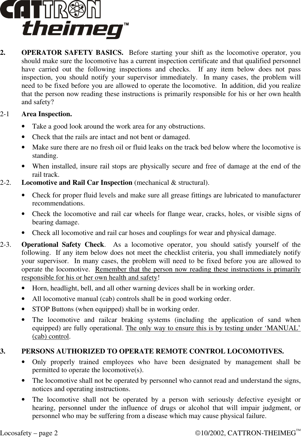  Locosafety – page 2  10/2002, CATTRON-THEIMEG™ 2. OPERATOR SAFETY BASICS.  Before starting your shift as the locomotive operator, you should make sure the locomotive has a current inspection certificate and that qualified personnel have carried out the following inspections and checks.  If any item below does not pass inspection, you should notify your supervisor immediately.  In many cases, the problem will need to be fixed before you are allowed to operate the locomotive.  In addition, did you realize that the person now reading these instructions is primarily responsible for his or her own health and safety? 2-1 Area Inspection.  • Take a good look around the work area for any obstructions. • Check that the rails are intact and not bent or damaged.  • Make sure there are no fresh oil or fluid leaks on the track bed below where the locomotive is standing. • When installed, insure rail stops are physically secure and free of damage at the end of the rail track.  2-2. Locomotive and Rail Car Inspection (mechanical &amp; structural). • Check for proper fluid levels and make sure all grease fittings are lubricated to manufacturer recommendations.  • Check the locomotive and rail car wheels for flange wear, cracks, holes, or visible signs of bearing damage. • Check all locomotive and rail car hoses and couplings for wear and physical damage.  2-3. Operational Safety Check.  As a locomotive operator, you should satisfy yourself of the following.  If any item below does not meet the checklist criteria, you shall immediately notify your supervisor.  In many cases, the problem will need to be fixed before you are allowed to operate the locomotive.  Remember that the person now reading these instructions is primarily responsible for his or her own health and safety! • Horn, headlight, bell, and all other warning devices shall be in working order. • All locomotive manual (cab) controls shall be in good working order. • STOP Buttons (when equipped) shall be in working order.  • The locomotive and railcar braking systems (including the application of sand when equipped) are fully operational. The only way to ensure this is by testing under ‘MANUAL’ (cab) control.  3. PERSONS AUTHORIZED TO OPERATE REMOTE CONTROL LOCOMOTIVES. • Only properly trained employees who have been designated by management shall be permitted to operate the locomotive(s). • The locomotive shall not be operated by personnel who cannot read and understand the signs, notices and operating instructions. • The locomotive shall not be operated by a person with seriously defective eyesight or hearing, personnel under the influence of drugs or alcohol that will impair judgment, or personnel who may be suffering from a disease which may cause physical failure. 