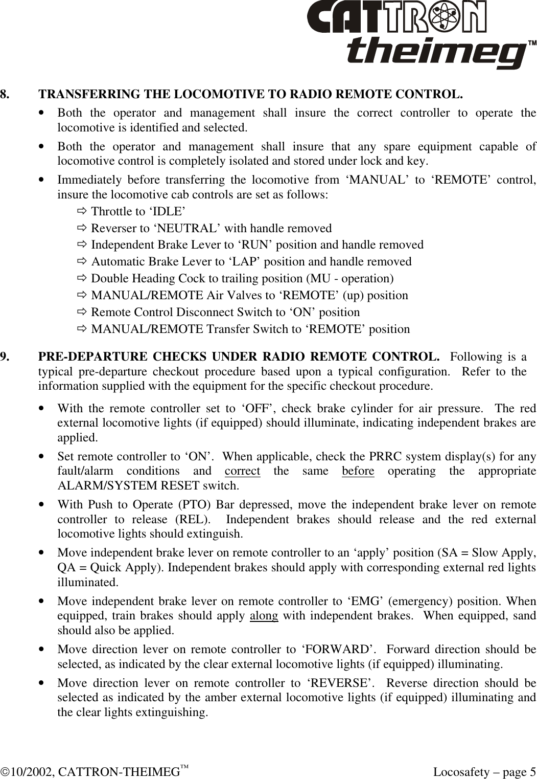  10/2002, CATTRON-THEIMEG™  Locosafety – page 5 8. TRANSFERRING THE LOCOMOTIVE TO RADIO REMOTE CONTROL. • Both the operator and management shall insure the correct controller to operate the locomotive is identified and selected. • Both the operator and management shall insure that any spare equipment capable of locomotive control is completely isolated and stored under lock and key. • Immediately before transferring the locomotive from ‘MANUAL’ to ‘REMOTE’ control, insure the locomotive cab controls are set as follows: ð Throttle to ‘IDLE’ ð Reverser to ‘NEUTRAL’ with handle removed ð Independent Brake Lever to ‘RUN’ position and handle removed ð Automatic Brake Lever to ‘LAP’ position and handle removed ð Double Heading Cock to trailing position (MU - operation) ð MANUAL/REMOTE Air Valves to ‘REMOTE’ (up) position ð Remote Control Disconnect Switch to ‘ON’ position ð MANUAL/REMOTE Transfer Switch to ‘REMOTE’ position 9. PRE-DEPARTURE CHECKS UNDER RADIO REMOTE CONTROL.  Following is a typical pre-departure checkout procedure based upon a typical configuration.  Refer to the information supplied with the equipment for the specific checkout procedure.     • With the remote controller set to ‘OFF’, check brake cylinder for air pressure.  The red external locomotive lights (if equipped) should illuminate, indicating independent brakes are applied. • Set remote controller to ‘ON’.  When applicable, check the PRRC system display(s) for any fault/alarm conditions and correct the same before operating the appropriate ALARM/SYSTEM RESET switch.   • With Push to Operate (PTO) Bar depressed, move the independent brake lever on remote controller to release (REL).  Independent brakes should release and the red external locomotive lights should extinguish. • Move independent brake lever on remote controller to an ‘apply’ position (SA = Slow Apply, QA = Quick Apply). Independent brakes should apply with corresponding external red lights illuminated. • Move independent brake lever on remote controller to ‘EMG’ (emergency) position. When   equipped, train brakes should apply along with independent brakes.  When equipped, sand should also be applied. • Move direction lever on remote controller to ‘FORWARD’.  Forward direction should be selected, as indicated by the clear external locomotive lights (if equipped) illuminating. • Move direction lever on remote controller to ‘REVERSE’.  Reverse direction should be selected as indicated by the amber external locomotive lights (if equipped) illuminating and the clear lights extinguishing. 