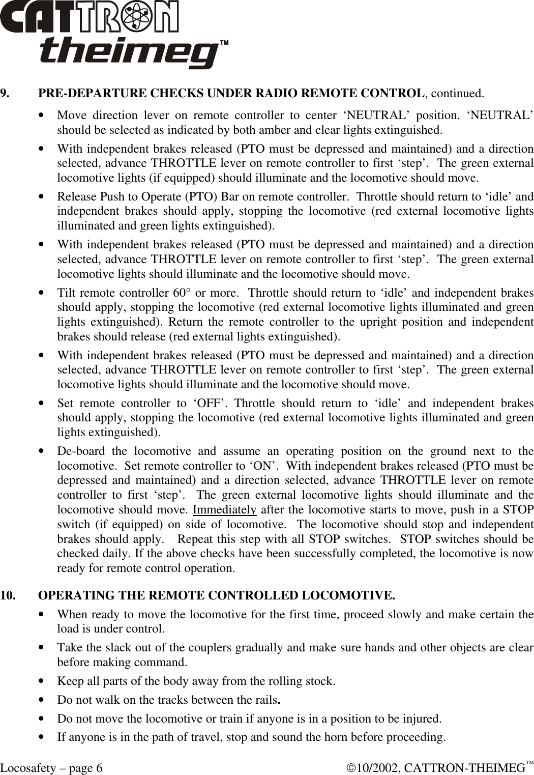  Locosafety – page 6  10/2002, CATTRON-THEIMEG™ 9. PRE-DEPARTURE CHECKS UNDER RADIO REMOTE CONTROL, continued. • Move direction lever on remote controller to center ‘NEUTRAL’ position. ‘NEUTRAL’ should be selected as indicated by both amber and clear lights extinguished. • With independent brakes released (PTO must be depressed and maintained) and a direction selected, advance THROTTLE lever on remote controller to first ‘step’.  The green external locomotive lights (if equipped) should illuminate and the locomotive should move. • Release Push to Operate (PTO) Bar on remote controller.  Throttle should return to ‘idle’ and independent brakes should apply, stopping the locomotive (red external locomotive lights illuminated and green lights extinguished). • With independent brakes released (PTO must be depressed and maintained) and a direction selected, advance THROTTLE lever on remote controller to first ‘step’.  The green external locomotive lights should illuminate and the locomotive should move. • Tilt remote controller 60° or more.  Throttle should return to ‘idle’ and independent brakes should apply, stopping the locomotive (red external locomotive lights illuminated and green lights extinguished). Return the remote controller to the upright position and independent brakes should release (red external lights extinguished). • With independent brakes released (PTO must be depressed and maintained) and a direction selected, advance THROTTLE lever on remote controller to first ‘step’.  The green external locomotive lights should illuminate and the locomotive should move. • Set remote controller to ‘OFF’. Throttle should return to ‘idle’ and independent brakes should apply, stopping the locomotive (red external locomotive lights illuminated and green lights extinguished).  • De-board the locomotive and assume an operating position on the ground next to the locomotive.  Set remote controller to ‘ON’.  With independent brakes released (PTO must be depressed and maintained) and a direction selected, advance THROTTLE lever on remote controller to first ‘step’.  The green external locomotive lights should illuminate and the locomotive should move. Immediately after the locomotive starts to move, push in a STOP switch (if equipped) on side of locomotive.  The locomotive should stop and independent brakes should apply.   Repeat this step with all STOP switches.  STOP switches should be checked daily. If the above checks have been successfully completed, the locomotive is now ready for remote control operation. 10. OPERATING THE REMOTE CONTROLLED LOCOMOTIVE. • When ready to move the locomotive for the first time, proceed slowly and make certain the load is under control.   • Take the slack out of the couplers gradually and make sure hands and other objects are clear before making command. • Keep all parts of the body away from the rolling stock.   • Do not walk on the tracks between the rails.  • Do not move the locomotive or train if anyone is in a position to be injured. • If anyone is in the path of travel, stop and sound the horn before proceeding. 