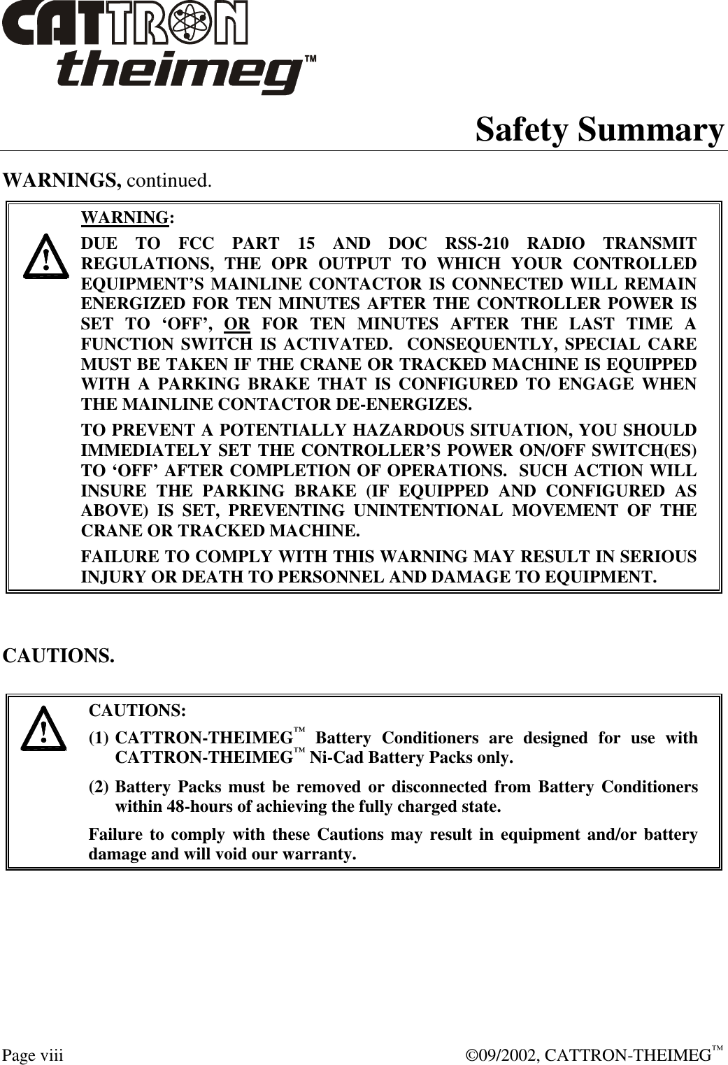  Page viii  ©09/2002, CATTRON-THEIMEG™ Safety Summary WARNINGS, continued.     WARNING: DUE TO FCC PART 15 AND DOC RSS-210 RADIO TRANSMIT REGULATIONS, THE OPR OUTPUT TO WHICH YOUR CONTROLLED EQUIPMENT’S MAINLINE CONTACTOR IS CONNECTED WILL REMAIN ENERGIZED FOR TEN MINUTES AFTER THE CONTROLLER POWER IS SET TO ‘OFF’, OR FOR TEN MINUTES AFTER THE LAST TIME A FUNCTION SWITCH IS ACTIVATED.  CONSEQUENTLY, SPECIAL CARE MUST BE TAKEN IF THE CRANE OR TRACKED MACHINE IS EQUIPPED WITH A PARKING BRAKE THAT IS CONFIGURED TO ENGAGE WHEN THE MAINLINE CONTACTOR DE-ENERGIZES.    TO PREVENT A POTENTIALLY HAZARDOUS SITUATION, YOU SHOULD IMMEDIATELY SET THE CONTROLLER’S POWER ON/OFF SWITCH(ES) TO ‘OFF’ AFTER COMPLETION OF OPERATIONS.  SUCH ACTION WILL INSURE THE PARKING BRAKE (IF EQUIPPED AND CONFIGURED AS ABOVE) IS SET, PREVENTING UNINTENTIONAL MOVEMENT OF THE CRANE OR TRACKED MACHINE. FAILURE TO COMPLY WITH THIS WARNING MAY RESULT IN SERIOUS INJURY OR DEATH TO PERSONNEL AND DAMAGE TO EQUIPMENT.   CAUTIONS.   CAUTIONS: (1) CATTRON-THEIMEG™ Battery Conditioners are designed for use with CATTRON-THEIMEG™ Ni-Cad Battery Packs only.   (2) Battery Packs must be removed or disconnected from Battery Conditioners within 48-hours of achieving the fully charged state.   Failure to comply with these Cautions may result in equipment and/or battery damage and will void our warranty.    