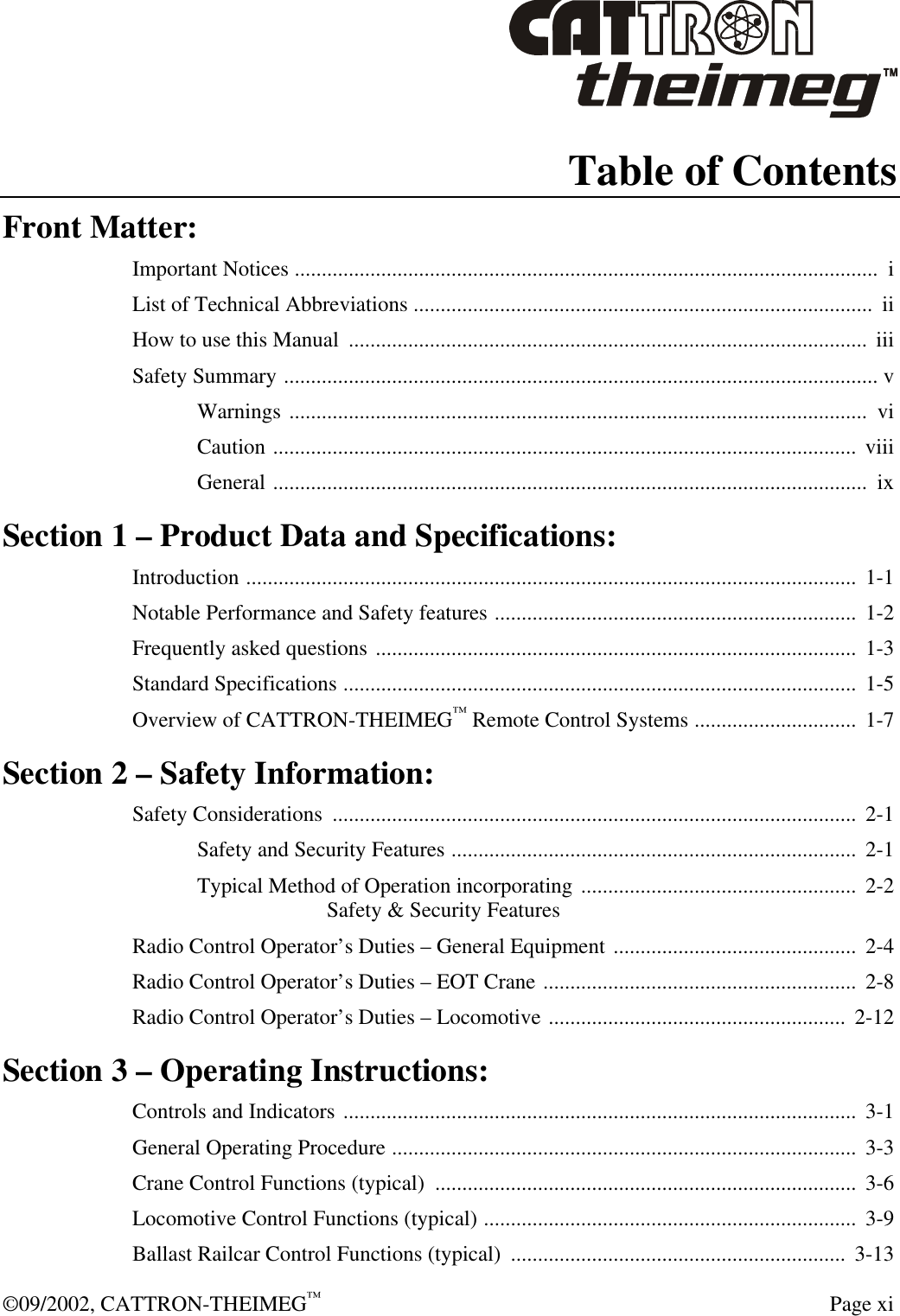  ©09/2002, CATTRON-THEIMEG™   Page xi Table of Contents Front Matter: Important Notices ............................................................................................................  i List of Technical Abbreviations .....................................................................................  ii How to use this Manual  ................................................................................................  iii Safety Summary .............................................................................................................. v Warnings ...........................................................................................................  vi Caution ............................................................................................................  viii General ..............................................................................................................  ix Section 1 – Product Data and Specifications: Introduction .................................................................................................................  1-1 Notable Performance and Safety features ...................................................................  1-2 Frequently asked questions .........................................................................................  1-3 Standard Specifications ...............................................................................................  1-5 Overview of CATTRON-THEIMEG™ Remote Control Systems ..............................  1-7 Section 2 – Safety Information: Safety Considerations  .................................................................................................  2-1 Safety and Security Features ...........................................................................  2-1 Typical Method of Operation incorporating ...................................................  2-2 Safety &amp; Security Features Radio Control Operator’s Duties – General Equipment .............................................  2-4 Radio Control Operator’s Duties – EOT Crane .......................................................... 2-8 Radio Control Operator’s Duties – Locomotive ....................................................... 2-12 Section 3 – Operating Instructions: Controls and Indicators ...............................................................................................  3-1 General Operating Procedure ......................................................................................  3-3 Crane Control Functions (typical)  ..............................................................................  3-6 Locomotive Control Functions (typical) .....................................................................  3-9 Ballast Railcar Control Functions (typical)  ..............................................................  3-13 