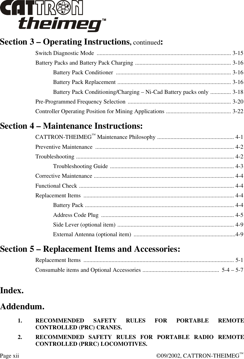  Page xii  ©09/2002, CATTRON-THEIMEG™ Section 3 – Operating Instructions, continued: Switch Diagnostic Mode  ........................................................................................... 3-15 Battery Packs and Battery Pack Charging ................................................................. 3-16  Battery Pack Conditioner  .............................................................................. 3-16  Battery Pack Replacement ............................................................................. 3-16  Battery Pack Conditioning/Charging – Ni-Cad Battery packs only .............. 3-18 Pre-Programmed Frequency Selection ...................................................................... 3-20 Controller Operating Position for Mining Applications ............................................ 3-22 Section 4 – Maintenance Instructions: CATTRON-THEIMEG™ Maintenance Philosophy .................................................... 4-1 Preventive Maintenance  .............................................................................................. 4-2 Troubleshooting ........................................................................................................... 4-2  Troubleshooting Guide .................................................................................... 4-3 Corrective Maintenance ............................................................................................... 4-4 Functional Check ......................................................................................................... 4-4 Replacement Items  ...................................................................................................... 4-4  Battery Pack ..................................................................................................... 4-4  Address Code Plug  .......................................................................................... 4-5  Side Lever (optional item) ............................................................................... 4-9  External Antenna (optional item)  .....................................................................4-9 Section 5 – Replacement Items and Accessories: Replacement Items  ...................................................................................................... 5-1 Consumable items and Optional Accessories ....................................................  5-4 – 5-7 Index. Addendum. 1. RECOMMENDED SAFETY RULES FOR PORTABLE REMOTE CONTROLLED (PRC) CRANES. 2. RECOMMENDED SAFETY RULES FOR PORTABLE RADIO REMOTE CONTROLLED (PRRC) LOCOMOTIVES. 