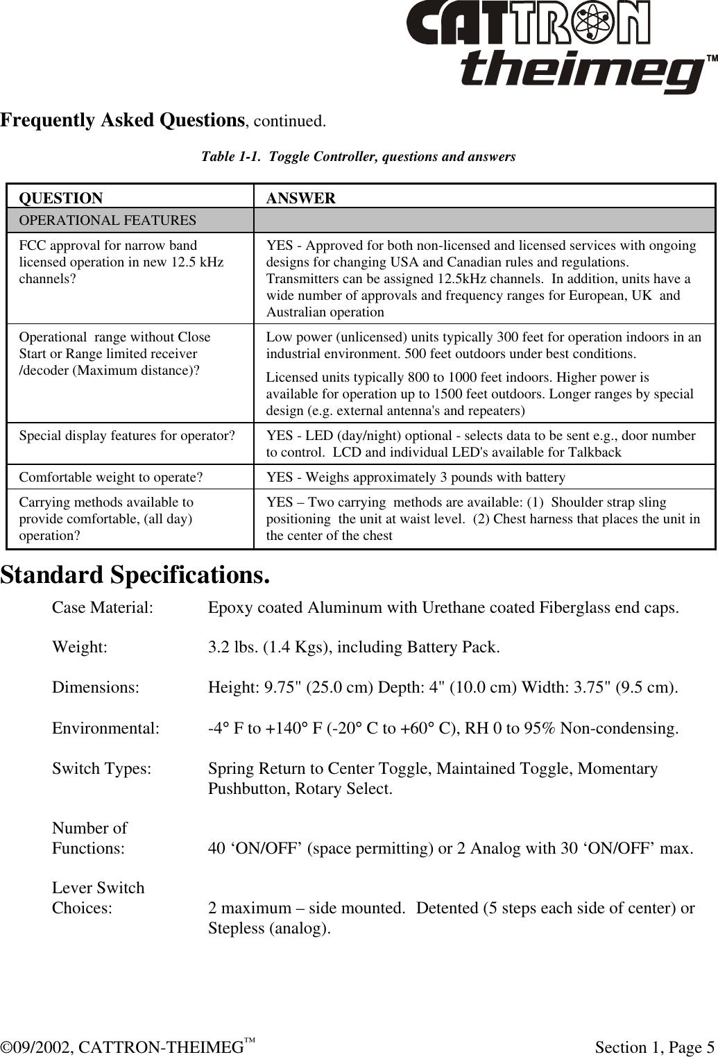  ©09/2002, CATTRON-THEIMEG™   Section 1, Page 5 Frequently Asked Questions, continued. Table 1-1.  Toggle Controller, questions and answers QUESTION ANSWER OPERATIONAL FEATURES   FCC approval for narrow band licensed operation in new 12.5 kHz channels? YES - Approved for both non-licensed and licensed services with ongoing designs for changing USA and Canadian rules and regulations. Transmitters can be assigned 12.5kHz channels.  In addition, units have a wide number of approvals and frequency ranges for European, UK  and Australian operation Operational  range without Close Start or Range limited receiver /decoder (Maximum distance)? Low power (unlicensed) units typically 300 feet for operation indoors in an industrial environment. 500 feet outdoors under best conditions.  Licensed units typically 800 to 1000 feet indoors. Higher power is available for operation up to 1500 feet outdoors. Longer ranges by special design (e.g. external antenna&apos;s and repeaters) Special display features for operator?  YES - LED (day/night) optional - selects data to be sent e.g., door number to control.  LCD and individual LED&apos;s available for Talkback  Comfortable weight to operate? YES - Weighs approximately 3 pounds with battery Carrying methods available to provide comfortable, (all day) operation? YES – Two carrying  methods are available: (1)  Shoulder strap sling positioning  the unit at waist level.  (2) Chest harness that places the unit in the center of the chest  Standard Specifications. Case Material:  Epoxy coated Aluminum with Urethane coated Fiberglass end caps.  Weight:  3.2 lbs. (1.4 Kgs), including Battery Pack.  Dimensions:  Height: 9.75&quot; (25.0 cm) Depth: 4&quot; (10.0 cm) Width: 3.75&quot; (9.5 cm).  Environmental: -4° F to +140° F (-20° C to +60° C), RH 0 to 95% Non-condensing.  Switch Types: Spring Return to Center Toggle, Maintained Toggle, Momentary Pushbutton, Rotary Select.  Number of  Functions:  40 ‘ON/OFF’ (space permitting) or 2 Analog with 30 ‘ON/OFF’ max.  Lever Switch Choices: 2 maximum – side mounted.  Detented (5 steps each side of center) or Stepless (analog). 