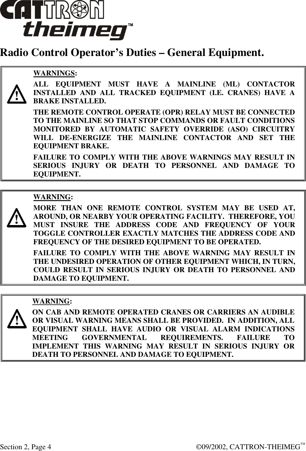  Section 2, Page 4  ©09/2002, CATTRON-THEIMEG™ Radio Control Operator’s Duties – General Equipment.      WARNINGS: ALL EQUIPMENT MUST HAVE A MAINLINE (ML) CONTACTOR INSTALLED AND ALL TRACKED EQUIPMENT (I.E. CRANES) HAVE A BRAKE INSTALLED. THE REMOTE CONTROL OPERATE (OPR) RELAY MUST BE CONNECTED TO THE MAINLINE SO THAT STOP COMMANDS OR FAULT CONDITIONS MONITORED BY AUTOMATIC SAFETY OVERRIDE (ASO) CIRCUITRY WILL DE-ENERGIZE THE MAINLINE CONTACTOR AND SET THE EQUIPMENT BRAKE.  FAILURE TO COMPLY WITH THE ABOVE WARNINGS MAY RESULT IN SERIOUS INJURY OR DEATH TO PERSONNEL AND DAMAGE TO EQUIPMENT.       WARNING: MORE THAN ONE REMOTE CONTROL SYSTEM MAY BE USED AT, AROUND, OR NEARBY YOUR OPERATING FACILITY.  THEREFORE, YOU MUST INSURE THE ADDRESS CODE AND FREQUENCY OF YOUR TOGGLE CONTROLLER EXACTLY MATCHES THE ADDRESS CODE AND FREQUENCY OF THE DESIRED EQUIPMENT TO BE OPERATED. FAILURE TO COMPLY WITH THE ABOVE WARNING MAY RESULT IN THE UNDESIRED OPERATION OF OTHER EQUIPMENT WHICH, IN TURN, COULD RESULT IN SERIOUS INJURY OR DEATH TO PERSONNEL AND DAMAGE TO EQUIPMENT.      WARNING: ON CAB AND REMOTE OPERATED CRANES OR CARRIERS AN AUDIBLE OR VISUAL WARNING MEANS SHALL BE PROVIDED.  IN ADDITION, ALL EQUIPMENT SHALL HAVE AUDIO OR VISUAL ALARM INDICATIONS MEETING GOVERNMENTAL REQUIREMENTS. FAILURE TO IMPLEMENT THIS WARNING MAY RESULT IN SERIOUS INJURY OR DEATH TO PERSONNEL AND DAMAGE TO EQUIPMENT.  