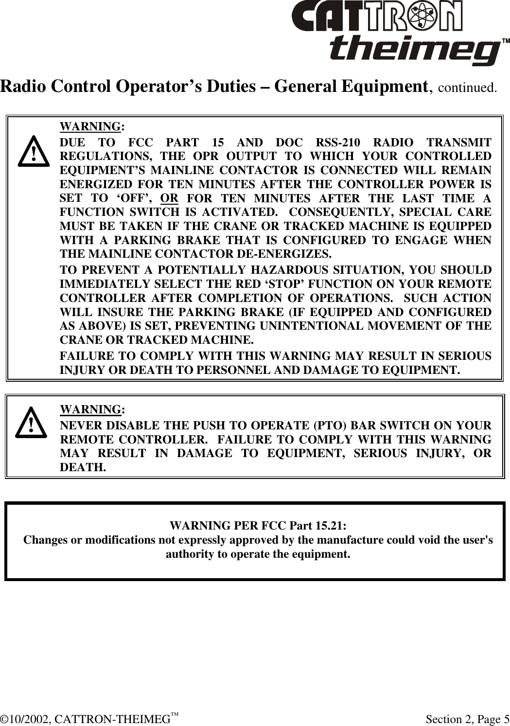  ©10/2002, CATTRON-THEIMEG™   Section 2, Page 5 Radio Control Operator’s Duties – General Equipment, continued.     WARNING: DUE TO FCC PART 15 AND DOC RSS-210 RADIO TRANSMIT REGULATIONS, THE OPR OUTPUT TO WHICH YOUR CONTROLLED EQUIPMENT’S MAINLINE CONTACTOR IS CONNECTED WILL REMAIN ENERGIZED FOR TEN MINUTES AFTER THE CONTROLLER POWER IS SET TO ‘OFF’, OR FOR TEN MINUTES AFTER THE LAST TIME A FUNCTION SWITCH IS ACTIVATED.  CONSEQUENTLY, SPECIAL CARE MUST BE TAKEN IF THE CRANE OR TRACKED MACHINE IS EQUIPPED WITH A PARKING BRAKE THAT IS CONFIGURED TO ENGAGE WHEN THE MAINLINE CONTACTOR DE-ENERGIZES.    TO PREVENT A POTENTIALLY HAZARDOUS SITUATION, YOU SHOULD IMMEDIATELY SELECT THE RED ‘STOP’ FUNCTION ON YOUR REMOTE CONTROLLER AFTER COMPLETION OF OPERATIONS.  SUCH ACTION WILL INSURE THE PARKING BRAKE (IF EQUIPPED AND CONFIGURED AS ABOVE) IS SET, PREVENTING UNINTENTIONAL MOVEMENT OF THE CRANE OR TRACKED MACHINE. FAILURE TO COMPLY WITH THIS WARNING MAY RESULT IN SERIOUS INJURY OR DEATH TO PERSONNEL AND DAMAGE TO EQUIPMENT.      WARNING: NEVER DISABLE THE PUSH TO OPERATE (PTO) BAR SWITCH ON YOUR REMOTE CONTROLLER.  FAILURE TO COMPLY WITH THIS WARNING MAY RESULT IN DAMAGE TO EQUIPMENT, SERIOUS INJURY, OR DEATH.      WARNING PER FCC Part 15.21:Changes or modifications not expressly approved by the manufacture could void the user&apos;sauthority to operate the equipment.