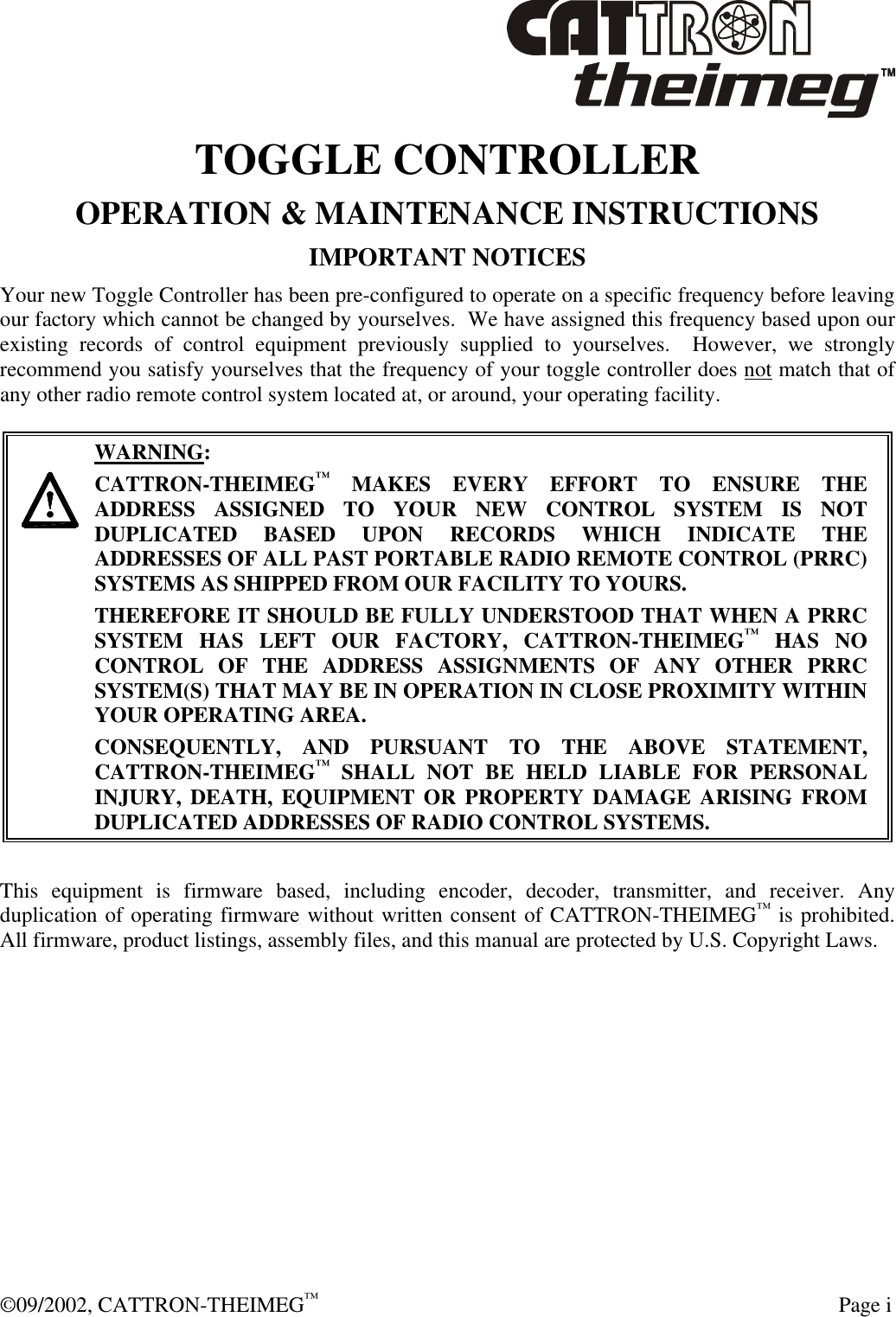  ©09/2002, CATTRON-THEIMEG™   Page i TOGGLE CONTROLLER OPERATION &amp; MAINTENANCE INSTRUCTIONS  IMPORTANT NOTICES Your new Toggle Controller has been pre-configured to operate on a specific frequency before leaving our factory which cannot be changed by yourselves.  We have assigned this frequency based upon our existing records of control equipment previously supplied to yourselves.  However, we strongly recommend you satisfy yourselves that the frequency of your toggle controller does not match that of any other radio remote control system located at, or around, your operating facility.       WARNING: CATTRON-THEIMEG™ MAKES EVERY EFFORT TO ENSURE THE ADDRESS ASSIGNED TO YOUR NEW CONTROL SYSTEM IS NOT DUPLICATED BASED UPON RECORDS WHICH INDICATE THE ADDRESSES OF ALL PAST PORTABLE RADIO REMOTE CONTROL (PRRC) SYSTEMS AS SHIPPED FROM OUR FACILITY TO YOURS.   THEREFORE IT SHOULD BE FULLY UNDERSTOOD THAT WHEN A PRRC SYSTEM HAS LEFT OUR FACTORY, CATTRON-THEIMEG™ HAS NO CONTROL OF THE ADDRESS ASSIGNMENTS OF ANY OTHER PRRC SYSTEM(S) THAT MAY BE IN OPERATION IN CLOSE PROXIMITY WITHIN YOUR OPERATING AREA.   CONSEQUENTLY, AND PURSUANT TO THE ABOVE STATEMENT, CATTRON-THEIMEG™ SHALL NOT BE HELD LIABLE FOR PERSONAL INJURY, DEATH, EQUIPMENT OR PROPERTY DAMAGE ARISING FROM DUPLICATED ADDRESSES OF RADIO CONTROL SYSTEMS.  This equipment is firmware based, including encoder, decoder, transmitter, and receiver. Any duplication of operating firmware without written consent of CATTRON-THEIMEG™ is prohibited.  All firmware, product listings, assembly files, and this manual are protected by U.S. Copyright Laws. 