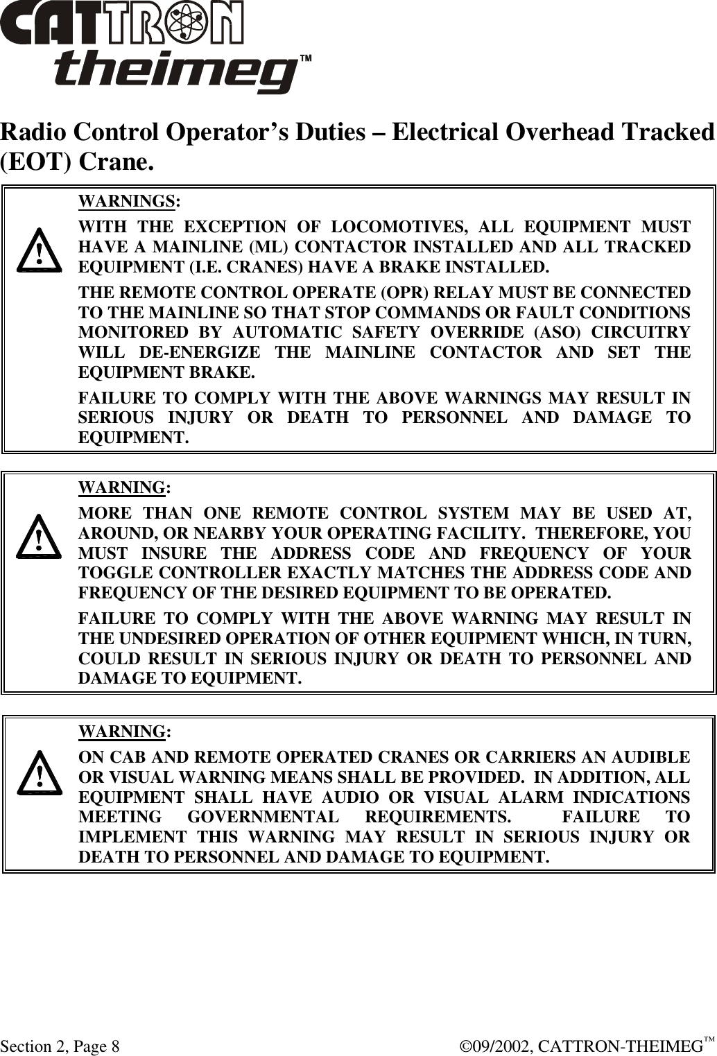  Section 2, Page 8  ©09/2002, CATTRON-THEIMEG™ Radio Control Operator’s Duties – Electrical Overhead Tracked (EOT) Crane.      WARNINGS: WITH THE EXCEPTION OF LOCOMOTIVES, ALL EQUIPMENT MUST HAVE A MAINLINE (ML) CONTACTOR INSTALLED AND ALL TRACKED EQUIPMENT (I.E. CRANES) HAVE A BRAKE INSTALLED. THE REMOTE CONTROL OPERATE (OPR) RELAY MUST BE CONNECTED TO THE MAINLINE SO THAT STOP COMMANDS OR FAULT CONDITIONS MONITORED BY AUTOMATIC SAFETY OVERRIDE (ASO) CIRCUITRY WILL DE-ENERGIZE THE MAINLINE CONTACTOR AND SET THE EQUIPMENT BRAKE.  FAILURE TO COMPLY WITH THE ABOVE WARNINGS MAY RESULT IN SERIOUS INJURY OR DEATH TO PERSONNEL AND DAMAGE TO EQUIPMENT.       WARNING: MORE THAN ONE REMOTE CONTROL SYSTEM MAY BE USED AT, AROUND, OR NEARBY YOUR OPERATING FACILITY.  THEREFORE, YOU MUST INSURE THE ADDRESS CODE AND FREQUENCY OF YOUR TOGGLE CONTROLLER EXACTLY MATCHES THE ADDRESS CODE AND FREQUENCY OF THE DESIRED EQUIPMENT TO BE OPERATED. FAILURE TO COMPLY WITH THE ABOVE WARNING MAY RESULT IN THE UNDESIRED OPERATION OF OTHER EQUIPMENT WHICH, IN TURN, COULD RESULT IN SERIOUS INJURY OR DEATH TO PERSONNEL AND DAMAGE TO EQUIPMENT.      WARNING: ON CAB AND REMOTE OPERATED CRANES OR CARRIERS AN AUDIBLE OR VISUAL WARNING MEANS SHALL BE PROVIDED.  IN ADDITION, ALL EQUIPMENT SHALL HAVE AUDIO OR VISUAL ALARM INDICATIONS MEETING GOVERNMENTAL REQUIREMENTS.  FAILURE TO IMPLEMENT THIS WARNING MAY RESULT IN SERIOUS INJURY OR DEATH TO PERSONNEL AND DAMAGE TO EQUIPMENT.  