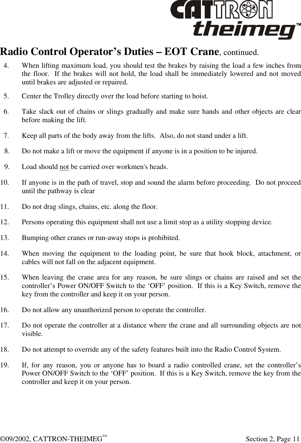  ©09/2002, CATTRON-THEIMEG™   Section 2, Page 11 Radio Control Operator’s Duties – EOT Crane, continued.    4. When lifting maximum load, you should test the brakes by raising the load a few inches from the floor.  If the brakes will not hold, the load shall be immediately lowered and not moved until brakes are adjusted or repaired.   5. Center the Trolley directly over the load before starting to hoist.   6. Take slack out of chains or slings gradually and make sure hands and other objects are clear before making the lift.   7. Keep all parts of the body away from the lifts.  Also, do not stand under a lift. 8. Do not make a lift or move the equipment if anyone is in a position to be injured. 9. Load should not be carried over workmen&apos;s heads. 10. If anyone is in the path of travel, stop and sound the alarm before proceeding.  Do not proceed until the pathway is clear 11. Do not drag slings, chains, etc. along the floor. 12. Persons operating this equipment shall not use a limit stop as a utility stopping device. 13. Bumping other cranes or run-away stops is prohibited. 14. When moving the equipment to the loading point, be sure that hook block, attachment, or cables will not fall on the adjacent equipment. 15. When leaving the crane area for any reason, be sure slings or chains are raised and set the controller’s Power ON/OFF Switch to the ‘OFF’ position.  If this is a Key Switch, remove the key from the controller and keep it on your person. 16. Do not allow any unauthorized person to operate the controller. 17. Do not operate the controller at a distance where the crane and all surrounding objects are not visible. 18. Do not attempt to override any of the safety features built into the Radio Control System. 19. If, for any reason, you or anyone has to board a radio controlled crane, set the controller’s Power ON/OFF Switch to the ‘OFF’ position.  If this is a Key Switch, remove the key from the controller and keep it on your person.    